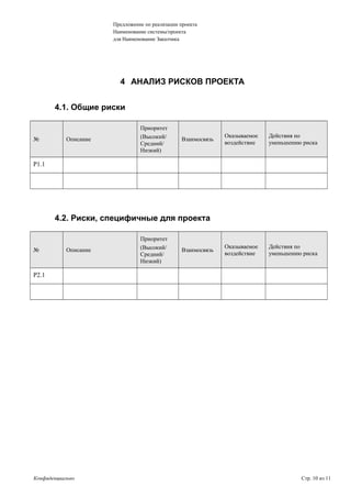 Предложение по реализации проекта
Наименование системы/проекта
для Наименование Заказчика
4 АНАЛИЗ РИСКОВ ПРОЕКТА
4.1. Общие риски
№ Описание
Приоритет
(Высокий/
Средний/
Низкий)
Взаимосвязь
Оказываемое
воздействие
Действия по
уменьшению риска
Р1.1
4.2. Риски, специфичные для проекта
№ Описание
Приоритет
(Высокий/
Средний/
Низкий)
Взаимосвязь
Оказываемое
воздействие
Действия по
уменьшению риска
Р2.1
Конфиденциально Стр. 10 из 11
 