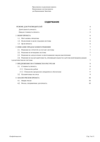 Предложение по реализации проекта
Наименование системы/проекта
для Наименование Заказчика
СОДЕРЖАНИЕ
РЕЗЮМЕ ДЛЯ РУКОВОДИТЕЛЕЙ 4
ДЛИТЕЛЬНОСТЬ ПРОЕКТА 5
ОБЩАЯ СТОИМОСТЬ ПРОЕКТА 5
1 ОБЗОР ПРОЕКТА 6
1.1. ПОСТАНОВКА ПРОБЛЕМЫ 6
1.2. НАЗНАЧЕНИЕ И ЦЕЛИ СОЗДАНИЯ СИСТЕМЫ 6
1.3. ЦЕЛИ ПРОЕКТА 6
2 ОПИСАНИЕ ПРЕДЛАГАЕМОГО РЕШЕНИЯ 7
2.1. РЕШЕНИЯ ПО СТРУКТУРЕ И СОСТАВУ СИСТЕМЫ 7
2.2. РЕШЕНИЯ ПО ФУНКЦИЯМ СИСТЕМЫ 7
2.3. РЕШЕНИЯ ПО АППАРАТНОМУ И ПРОГРАММНОМУ ВИДАМ ОБЕСПЕЧЕНИЯ 7
2.4. РЕШЕНИЯ ПО МАСШТАБИРУЕМОСТИ, ПРОИЗВОДИТЕЛЬНОСТИ И ДРУГИМ НЕФУНКЦИОНАЛЬНЫМ
ХАРАКТЕРИСТИКАМ СИСТЕМЫ 7
3 ПРЕДЛОЖЕНИЕ ПО СТОИМОСТИ И РЕСУРСАМ 8
3.1. СТОИМОСТЬ ПРОЕКТА 8
3.1.1. Стоимость работ 8
3.1.2. Стоимость программно-аппаратного обеспечения 9
3.2. ПЛАНИРУЕМЫЕ РЕСУРСЫ 9
4 АНАЛИЗ РИСКОВ ПРОЕКТА 10
4.1. ОБЩИЕ РИСКИ 10
4.2. РИСКИ, СПЕЦИФИЧНЫЕ ДЛЯ ПРОЕКТА 10
Конфиденциально Стр. 3 из 11
 