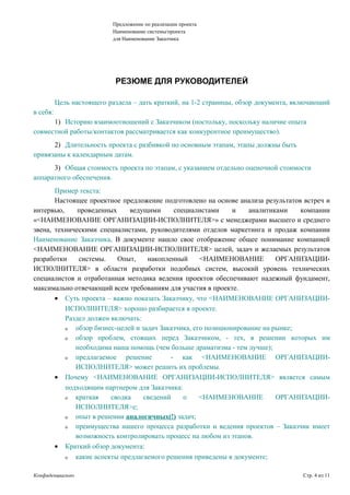 Предложение по реализации проекта
Наименование системы/проекта
для Наименование Заказчика
РЕЗЮМЕ ДЛЯ РУКОВОДИТЕЛЕЙ
Цель настоящего раздела – дать краткий, на 1-2 страницы, обзор документа, включающий
в себя:
1) Историю взаимоотношений с Заказчиком (постольку, поскольку наличие опыта
совместной работы/контактов рассматривается как конкурентное преимущество).
2) Длительность проекта с разбивкой по основным этапам, этапы должны быть
привязаны к календарным датам.
3) Общая стоимость проекта по этапам, с указанием отдельно оценочной стоимости
аппаратного обеспечения.
Пример текста:
Настоящее проектное предложение подготовлено на основе анализа результатов встреч и
интервью, проведенных ведущими специалистами и аналитиками компании
«<НАИМЕНОВАНИЕ ОРГАНИЗАЦИИ-ИСПОЛНИТЕЛЯ>» с менеджерами высшего и среднего
звена, техническими специалистами, руководителями отделов маркетинга и продаж компании
Наименование Заказчика. В документе нашло свое отображение общее понимание компанией
<НАИМЕНОВАНИЕ ОРГАНИЗАЦИИ-ИСПОЛНИТЕЛЯ> целей, задач и желаемых результатов
разработки системы. Опыт, накопленный <НАИМЕНОВАНИЕ ОРГАНИЗАЦИИ-
ИСПОЛНИТЕЛЯ> в области разработки подобных систем, высокий уровень технических
специалистов и отработанная методика ведения проектов обеспечивают надежный фундамент,
максимально отвечающий всем требованиям для участия в проекте.
• Суть проекта – важно показать Заказчику, что <НАИМЕНОВАНИЕ ОРГАНИЗАЦИИ-
ИСПОЛНИТЕЛЯ> хорошо разбирается в проекте.
Раздел должен включать:
ο обзор бизнес-целей и задач Заказчика, его позиционирование на рынке;
ο обзор проблем, стоящих перед Заказчиком, - тех, в решении которых им
необходима наша помощь (чем больше драматизма - тем лучше);
ο предлагаемое решение - как <НАИМЕНОВАНИЕ ОРГАНИЗАЦИИ-
ИСПОЛНИТЕЛЯ> может решить их проблемы.
• Почему <НАИМЕНОВАНИЕ ОРГАНИЗАЦИИ-ИСПОЛНИТЕЛЯ> является самым
подходящим партнером для Заказчика:
ο краткая сводка сведений о <НАИМЕНОВАНИЕ ОРГАНИЗАЦИИ-
ИСПОЛНИТЕЛЯ>е;
ο опыт в решении аналогичных(!) задач;
ο преимущества нашего процесса разработки и ведения проектов – Заказчик имеет
возможность контролировать процесс на любом из этапов.
• Краткий обзор документа:
ο какие аспекты предлагаемого решения приведены в документе;
Конфиденциально Стр. 4 из 11
 