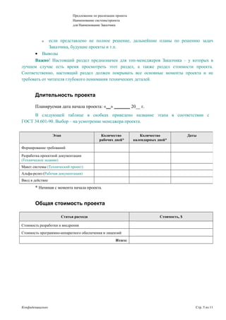 Предложение по реализации проекта
Наименование системы/проекта
для Наименование Заказчика
ο если представлено не полное решение, дальнейшие планы по решению задач
Заказчика, будущие проекты и т.п.
• Выводы
Важно! Настоящий раздел предназначен для топ-менеджеров Заказчика – у которых в
лучшем случае есть время просмотреть этот раздел, а также раздел стоимости проекта.
Соответственно, настоящий раздел должен покрывать все основные моменты проекта и не
требовать от читателя глубокого понимания технических деталей.
Длительность проекта
Планируемая дата начала проекта: «__» _______ 20__ г.
В следующей таблице в скобках приведено название этапа в соответствии с
ГОСТ 34.601-90. Выбор – на усмотрение менеджера проекта.
* Начиная с момента начала проекта.
Общая стоимость проекта
Статья расхода Стоимость, $
Стоимость разработки и внедрения
Стоимость программно-аппаратного обеспечения и лицензий
Итого:
Конфиденциально Стр. 5 из 11
Этап Количество
рабочих дней*
Количество
календарных дней*
Даты
Формирование требований
Разработка проектной документации
(Техническое задание)
Макет системы (Технический проект)
Альфа-релиз (Рабочая документация)
Ввод в действие
 