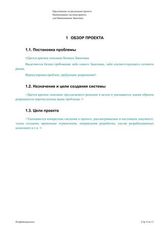 Предложение по реализации проекта
Наименование системы/проекта
для Наименование Заказчика
1 ОБЗОР ПРОЕКТА
1.1. Постановка проблемы
<Дается краткое описание бизнеса Заказчика.
Выделяются бизнес-требования либо самого Заказчика, либо соответствующего сегмента
рынка.
Формулировка проблем, требующих разрешения>
1.2. Назначение и цели создания системы
<Дается краткое описание предлагаемого решения в целом и указывается, каким образом
разрешаются перечисленные выше проблемы. >
1.3. Цели проекта
<Указываются конкретные сведения о проекте, рассматриваемые в настоящем документе:
этапы создания, временные ограничения, направления разработки, состав разрабатываемых
компонент и т.п. >
Конфиденциально Стр. 6 из 11
 