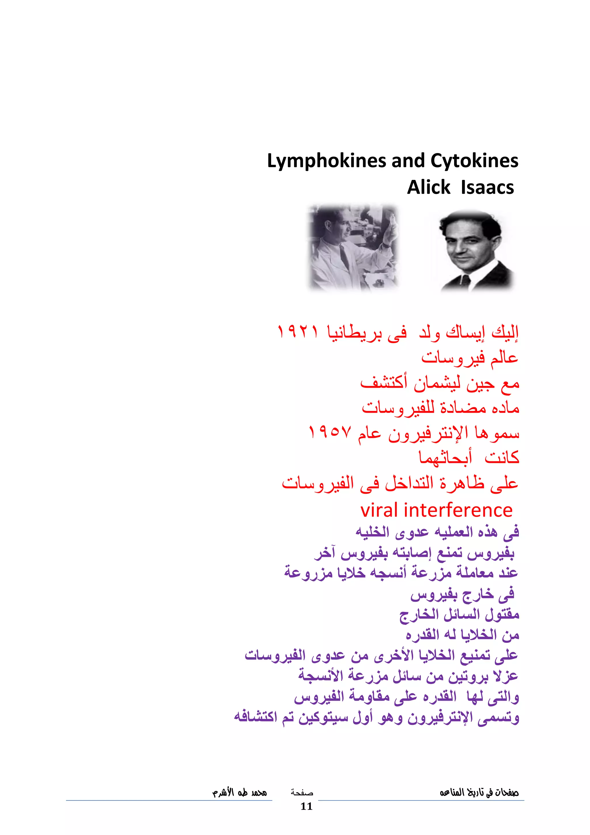 ‫صفحات‬‫فى‬‫تاريخ‬‫المناعه‬‫صفحة‬
11
‫مح‬‫مد‬‫طه‬‫األشرم‬
Lymphokines and Cytokines
Alick Isaacs
‫بريطانيا‬ ‫فى‬ ‫ولد‬ ‫إيساك‬ ‫إليك‬8098
‫فيروسات‬ ‫عالم‬
‫أكتشف‬ ‫ليشمان‬ ‫جين‬ ‫مع‬
‫للفيروسات‬ ‫مضادة‬ ‫ماده‬
‫عام‬ ‫اإلنترفيرون‬ ‫سموها‬8091
‫أبحاثهما‬ ‫كانت‬
‫ظاه‬ ‫على‬‫الفيروسات‬ ‫فى‬ ‫التداخل‬ ‫رة‬
viral interference
‫الخليه‬ ‫عدوى‬ ‫العمليه‬ ‫هذه‬ ‫فى‬
‫بفيروس‬‫إصابته‬ ‫تمنع‬‫بفيروس‬‫آخر‬
‫خاليا‬ ‫أنسجه‬ ‫مزرعة‬ ‫معاملة‬ ‫عند‬‫مزروعة‬
‫خارج‬ ‫فى‬‫بفيروس‬
‫مقتول‬‫الخارج‬ ‫السائل‬
‫القدره‬ ‫له‬ ‫الخاليا‬ ‫من‬
‫الفيروسات‬ ‫عدوى‬ ‫من‬ ‫األخرى‬ ‫الخاليا‬ ‫تمنيع‬ ‫على‬
‫من‬ ‫بروتين‬ ‫عزال‬‫األنسجة‬ ‫مزرعة‬ ‫سائل‬
‫الفيروس‬ ‫مقاومة‬ ‫على‬ ‫القدره‬ ‫لها‬ ‫والتى‬
‫اإلنترفيرون‬ ‫وتسمى‬‫اكتشافه‬ ‫تم‬ ‫سيتوكين‬ ‫أول‬ ‫وهو‬
 