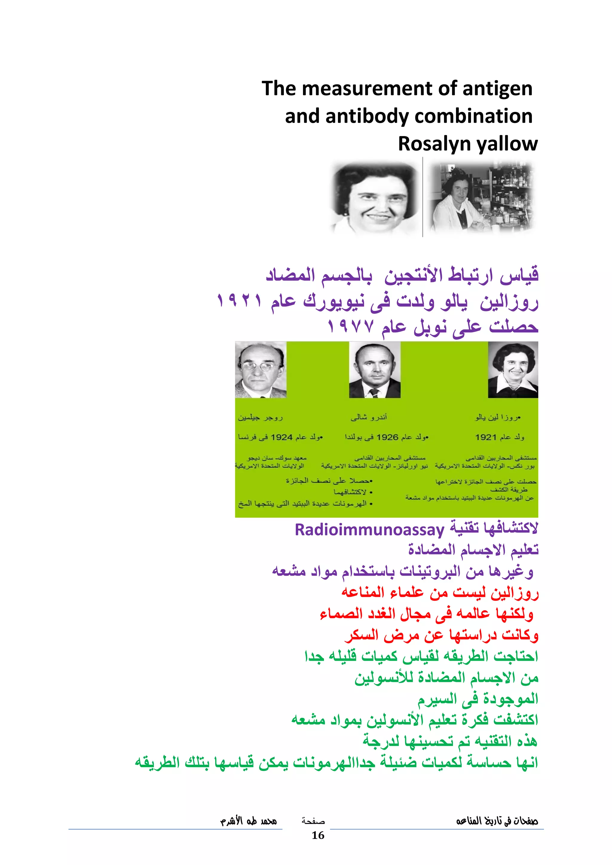 ‫صفحات‬‫فى‬‫تاريخ‬‫المناعه‬‫صفحة‬
16
‫مح‬‫مد‬‫طه‬‫األشرم‬
The measurement of antigen
and antibody combination
Rosalyn yallow
‫األنت‬ ‫ارتباط‬ ‫قياس‬‫ج‬‫المضاد‬ ‫بالجسم‬ ‫ين‬
‫فى‬ ‫ولدت‬ ‫يالو‬ ‫روزالين‬‫نيويورك‬‫عام‬3093
‫عام‬ ‫نوبل‬ ‫على‬ ‫حصلت‬3011
‫الك‬‫تقنية‬ ‫تشافها‬Radioimmunoassay
‫االجسام‬ ‫تعليم‬‫المضادة‬
‫مشعه‬ ‫مواد‬ ‫باستخدام‬ ‫البروتينات‬ ‫من‬ ‫وغيرها‬
‫رو‬‫ز‬‫المناعه‬ ‫علماء‬ ‫من‬ ‫ليست‬ ‫الين‬
‫الصماء‬ ‫الغدد‬ ‫مجال‬ ‫فى‬ ‫عالمه‬ ‫ولكنها‬
‫السكر‬ ‫مرض‬ ‫عن‬ ‫دراستها‬ ‫وكانت‬
‫جدا‬ ‫قليله‬ ‫كميات‬ ‫لقياس‬ ‫الطريقه‬ ‫احتاجت‬
‫لألنسولين‬ ‫المضادة‬ ‫االجسام‬ ‫من‬
‫السيرم‬ ‫فى‬ ‫الموجودة‬
‫مشعه‬ ‫بمواد‬ ‫األنسولين‬ ‫تعليم‬ ‫فكرة‬ ‫اكتشفت‬
‫لدرجة‬ ‫تحسينها‬ ‫تم‬ ‫التقنيه‬ ‫هذه‬
‫الطريقه‬ ‫بتلك‬ ‫قياسها‬ ‫يمكن‬ ‫جداالهرمونات‬ ‫ضئيلة‬ ‫لكميات‬ ‫حساسة‬ ‫انها‬
 