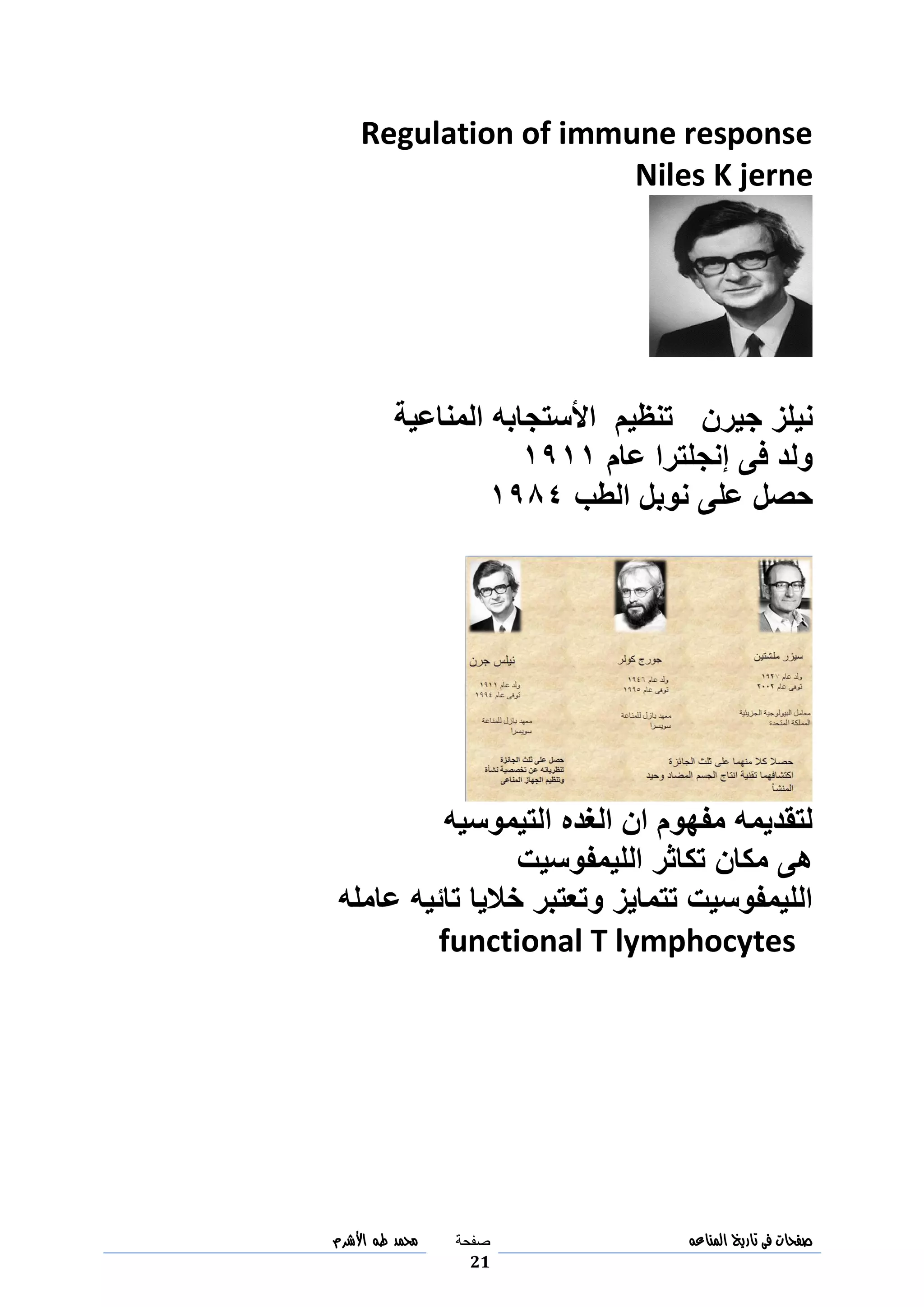 ‫صفحات‬‫فى‬‫تاريخ‬‫المناعه‬‫صفحة‬
21
‫مح‬‫مد‬‫طه‬‫األشرم‬
Regulation of immune response
Niles K jerne
‫جيرن‬ ‫نيلز‬‫األ‬ ‫تنظيم‬‫المناعية‬ ‫ستجابه‬
‫عام‬ ‫إنجلترا‬ ‫فى‬ ‫ولد‬3033
‫الطب‬ ‫نوبل‬ ‫على‬ ‫حصل‬3048
‫التيموسيه‬ ‫الغده‬ ‫ان‬ ‫مفهوم‬ ‫لتقديمه‬
‫الليمفوسيت‬ ‫تكاثر‬ ‫مكان‬ ‫هى‬
‫عامله‬ ‫تائيه‬ ‫خاليا‬ ‫وتعتبر‬ ‫تتمايز‬ ‫الليمفوسيت‬
functional T lymphocytes
 