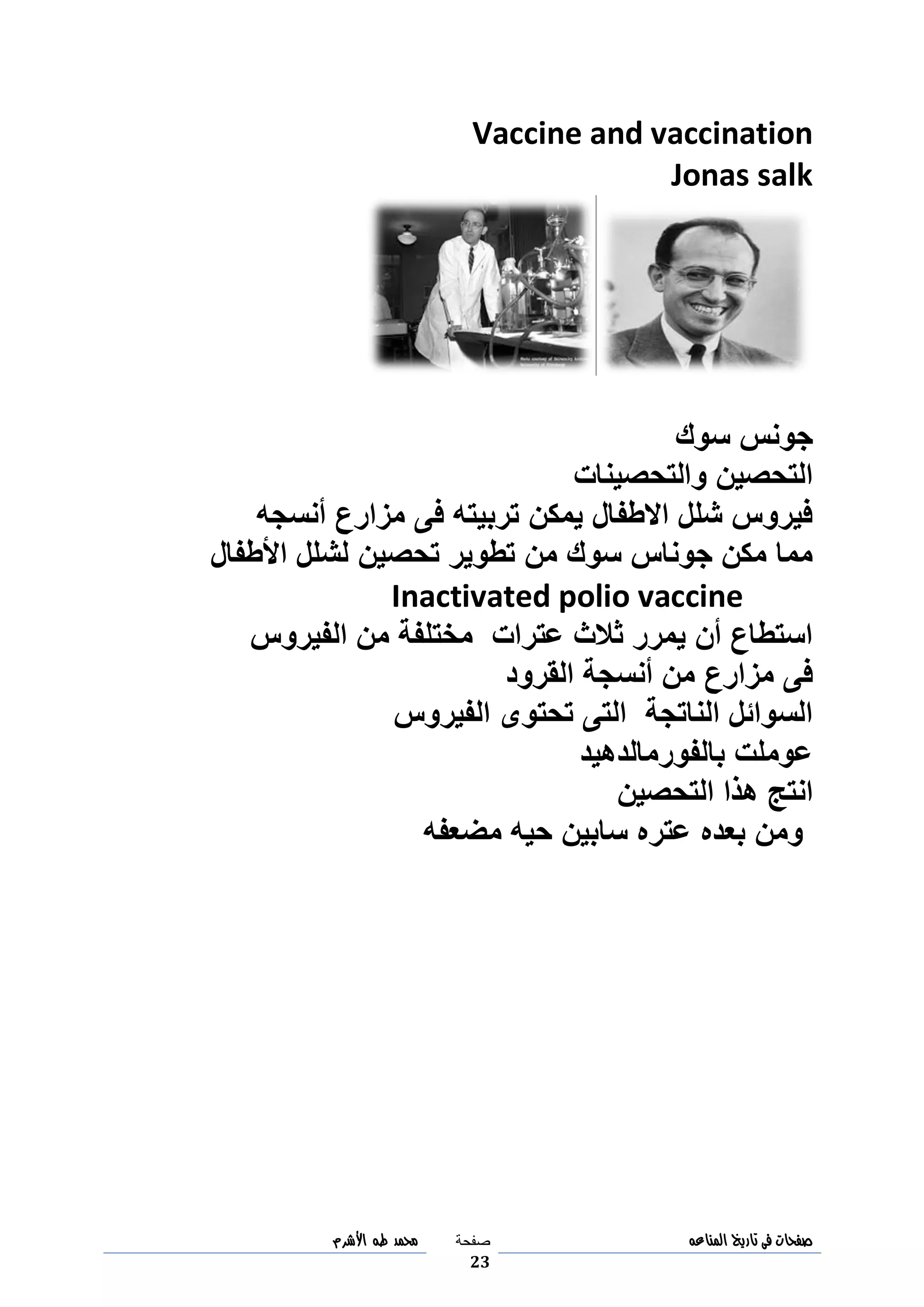 ‫صفحات‬‫فى‬‫تاريخ‬‫المناعه‬‫صفحة‬
23
‫مح‬‫مد‬‫طه‬‫األشرم‬
Vaccine and vaccination
Jonas salk
‫سوك‬ ‫جونس‬
‫والتحصينات‬ ‫التحصين‬
‫أنسجه‬ ‫مزارع‬ ‫فى‬ ‫تربيته‬ ‫يمكن‬ ‫االطفال‬ ‫شلل‬ ‫فيروس‬
‫األطفال‬ ‫لشلل‬ ‫تحصين‬ ‫تطوير‬ ‫من‬ ‫سوك‬ ‫جوناس‬ ‫مكن‬ ‫مما‬
Inactivated polio vaccine
‫الفيروس‬ ‫من‬ ‫مختلفة‬ ‫عترات‬ ‫ثالث‬ ‫يمرر‬ ‫أن‬ ‫استطاع‬
‫القرود‬ ‫أنسجة‬ ‫من‬ ‫مزارع‬ ‫فى‬
‫الفيروس‬ ‫تحتوى‬ ‫التى‬ ‫الناتجة‬ ‫السوائل‬
‫بالفورمالدهيد‬ ‫عوملت‬
‫التحصين‬ ‫هذا‬ ‫انتج‬
‫مضعفه‬ ‫حيه‬ ‫سابين‬ ‫عتره‬ ‫بعده‬ ‫ومن‬
 