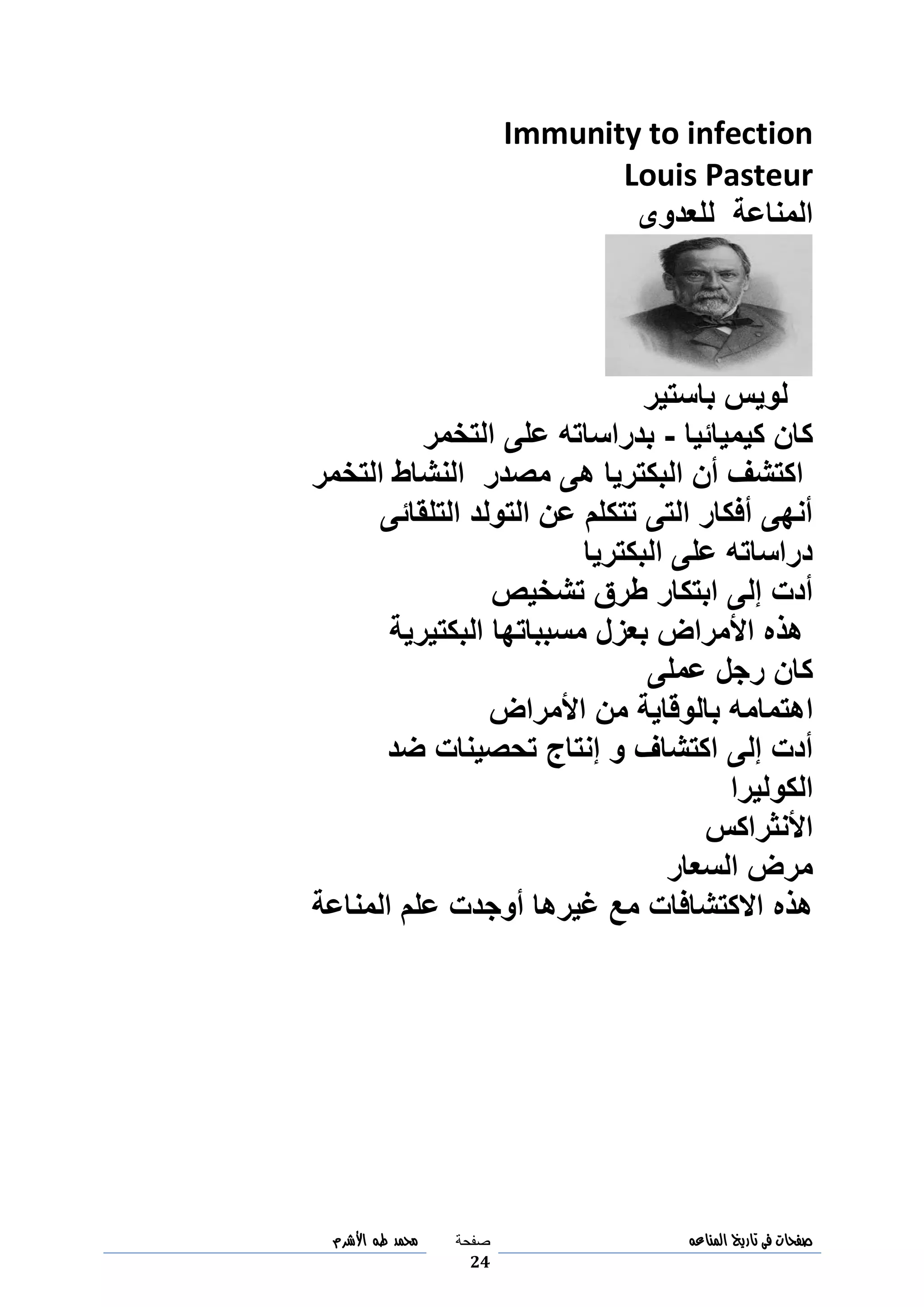‫صفحات‬‫فى‬‫تاريخ‬‫المناعه‬‫صفحة‬
24
‫مح‬‫مد‬‫طه‬‫األشرم‬
Immunity to infection
Louis Pasteur
‫للعدوى‬ ‫المناعة‬
‫باستير‬ ‫لويس‬
‫كيميائيا‬ ‫كان‬-‫التخمر‬ ‫على‬ ‫بدراساته‬
‫مصدر‬ ‫هى‬ ‫البكتريا‬ ‫أن‬ ‫اكتشف‬‫التخمر‬ ‫النشاط‬
‫التلقائى‬ ‫التولد‬ ‫عن‬ ‫تتكلم‬ ‫التى‬ ‫أفكار‬ ‫أنهى‬
‫البكتريا‬ ‫على‬ ‫دراساته‬
‫تشخيص‬ ‫طرق‬ ‫ابتكار‬ ‫إلى‬ ‫أدت‬
‫البكتيرية‬ ‫مسبباتها‬ ‫بعزل‬ ‫األمراض‬ ‫هذه‬
‫عملى‬ ‫رجل‬ ‫كان‬
‫ا‬‫األمراض‬ ‫من‬ ‫بالوقاية‬ ‫هتمامه‬
‫ضد‬ ‫تحصينات‬ ‫إنتاج‬ ‫و‬ ‫اكتشاف‬ ‫إلى‬ ‫أدت‬
‫الكوليرا‬
‫األنثراكس‬
‫السعار‬ ‫مرض‬
‫علم‬ ‫أوجدت‬ ‫غيرها‬ ‫مع‬ ‫االكتشافات‬ ‫هذه‬‫المناعة‬
 