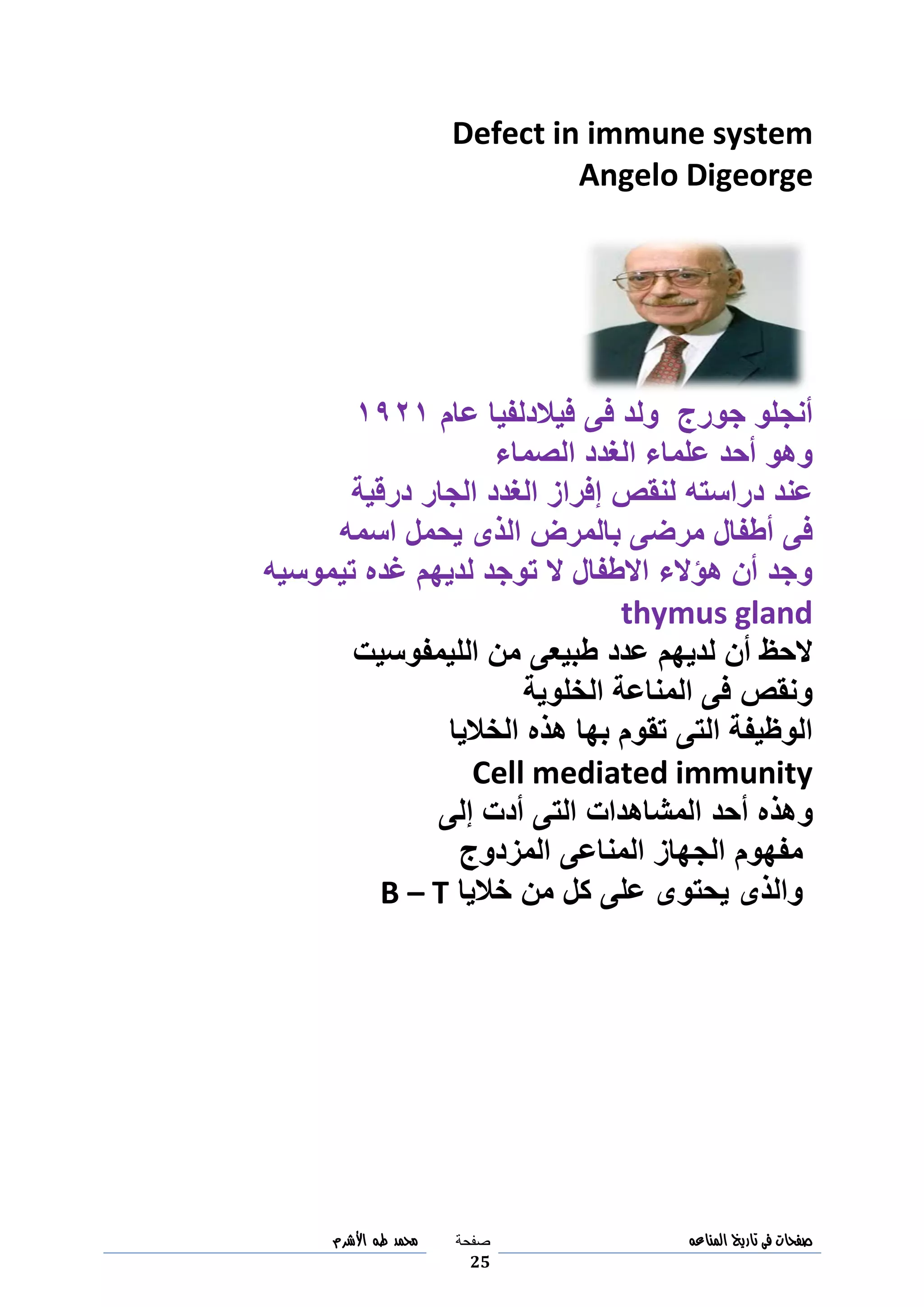 ‫صفحات‬‫فى‬‫تاريخ‬‫المناعه‬‫صفحة‬
25
‫مح‬‫مد‬‫طه‬‫األشرم‬
Defect in immune system
Angelo Digeorge
‫فى‬ ‫ولد‬ ‫جورج‬ ‫أنجلو‬‫فيالدلفيا‬‫عام‬3093
‫الصماء‬ ‫الغدد‬ ‫علماء‬ ‫أحد‬ ‫وهو‬
‫د‬ ‫عند‬‫درقية‬ ‫الجار‬ ‫الغدد‬ ‫إفراز‬ ‫لنقص‬ ‫راسته‬
‫اسمه‬ ‫يحمل‬ ‫الذى‬ ‫بالمرض‬ ‫مرضى‬ ‫أطفال‬ ‫فى‬
‫تيموسيه‬ ‫غده‬ ‫لديهم‬ ‫توجد‬ ‫ال‬ ‫االطفال‬ ‫هؤالء‬ ‫أن‬ ‫وجد‬
thymus gland
‫الليمفوسيت‬ ‫من‬ ‫طبيعى‬ ‫عدد‬ ‫لديهم‬ ‫أن‬ ‫الحظ‬
‫الخلوية‬ ‫المناعة‬ ‫فى‬ ‫ونقص‬
‫الخاليا‬ ‫هذه‬ ‫بها‬ ‫تقوم‬ ‫التى‬ ‫الوظيفة‬
Cell mediated immunity
‫و‬‫إلى‬ ‫أدت‬ ‫التى‬ ‫المشاهدات‬ ‫أحد‬ ‫هذه‬
‫المزدوج‬ ‫المناعى‬ ‫الجهاز‬ ‫مفهوم‬
‫خاليا‬ ‫من‬ ‫كل‬ ‫على‬ ‫يحتوى‬ ‫والذى‬B – T
 