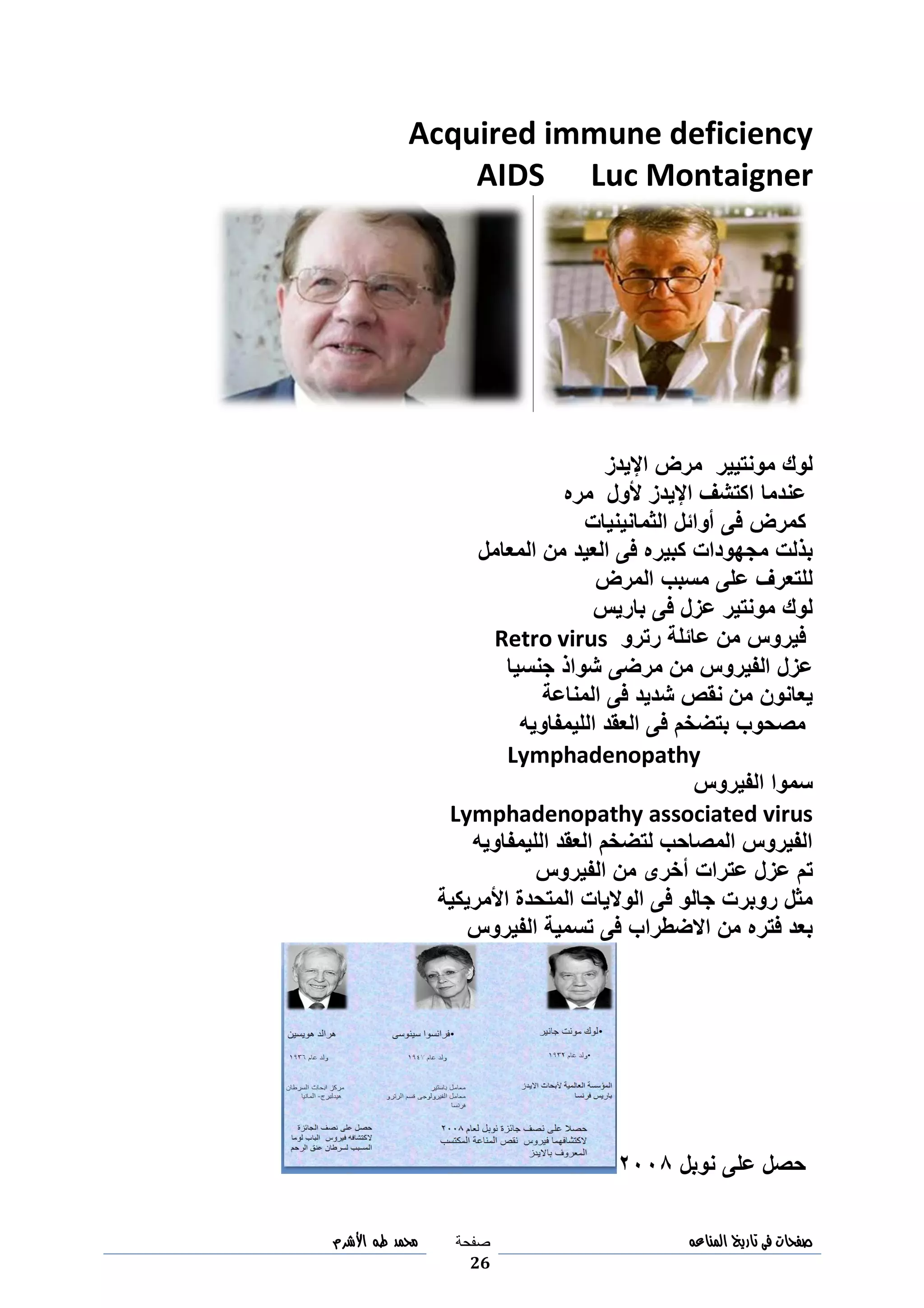‫صفحات‬‫فى‬‫تاريخ‬‫المناعه‬‫صفحة‬
26
‫مح‬‫مد‬‫طه‬‫األشرم‬
Acquired immune deficiency
AIDS Luc Montaigner
‫اإليدز‬ ‫مرض‬ ‫مونتيير‬ ‫لوك‬
‫عندما‬‫مره‬ ‫ألول‬ ‫اإليدز‬ ‫اكتشف‬
‫كمرض‬‫الثمانينيات‬ ‫أوائل‬ ‫فى‬
‫المعامل‬ ‫من‬ ‫العيد‬ ‫فى‬ ‫كبيره‬ ‫مجهودات‬ ‫بذلت‬
‫المرض‬ ‫مسبب‬ ‫على‬ ‫للتعرف‬
‫باريس‬ ‫فى‬ ‫عزل‬ ‫مونتير‬ ‫لوك‬
‫رترو‬ ‫عائلة‬ ‫من‬ ‫فيروس‬Retro virus
‫جنسيا‬ ‫شواذ‬ ‫مرضى‬ ‫من‬ ‫الفيروس‬ ‫عزل‬
‫المناعة‬ ‫فى‬ ‫شديد‬ ‫نقص‬ ‫من‬ ‫يعانون‬
‫الليمفاويه‬ ‫العقد‬ ‫فى‬ ‫بتضخم‬ ‫مصحوب‬
Lymphadenopathy
‫الفيروس‬ ‫سموا‬
Lymphadenopathy associated virus
‫الليمفاويه‬ ‫العقد‬ ‫لتضخم‬ ‫المصاحب‬ ‫الفيروس‬
‫الفيروس‬ ‫من‬ ‫أخرى‬ ‫عترات‬ ‫عزل‬ ‫تم‬
‫األمريكية‬ ‫المتحدة‬ ‫الواليات‬ ‫فى‬ ‫جالو‬ ‫روبرت‬ ‫مثل‬
‫الفيروس‬ ‫تسمية‬ ‫فى‬ ‫االضطراب‬ ‫من‬ ‫فتره‬ ‫بعد‬
‫نوبل‬ ‫على‬ ‫حصل‬9994
 