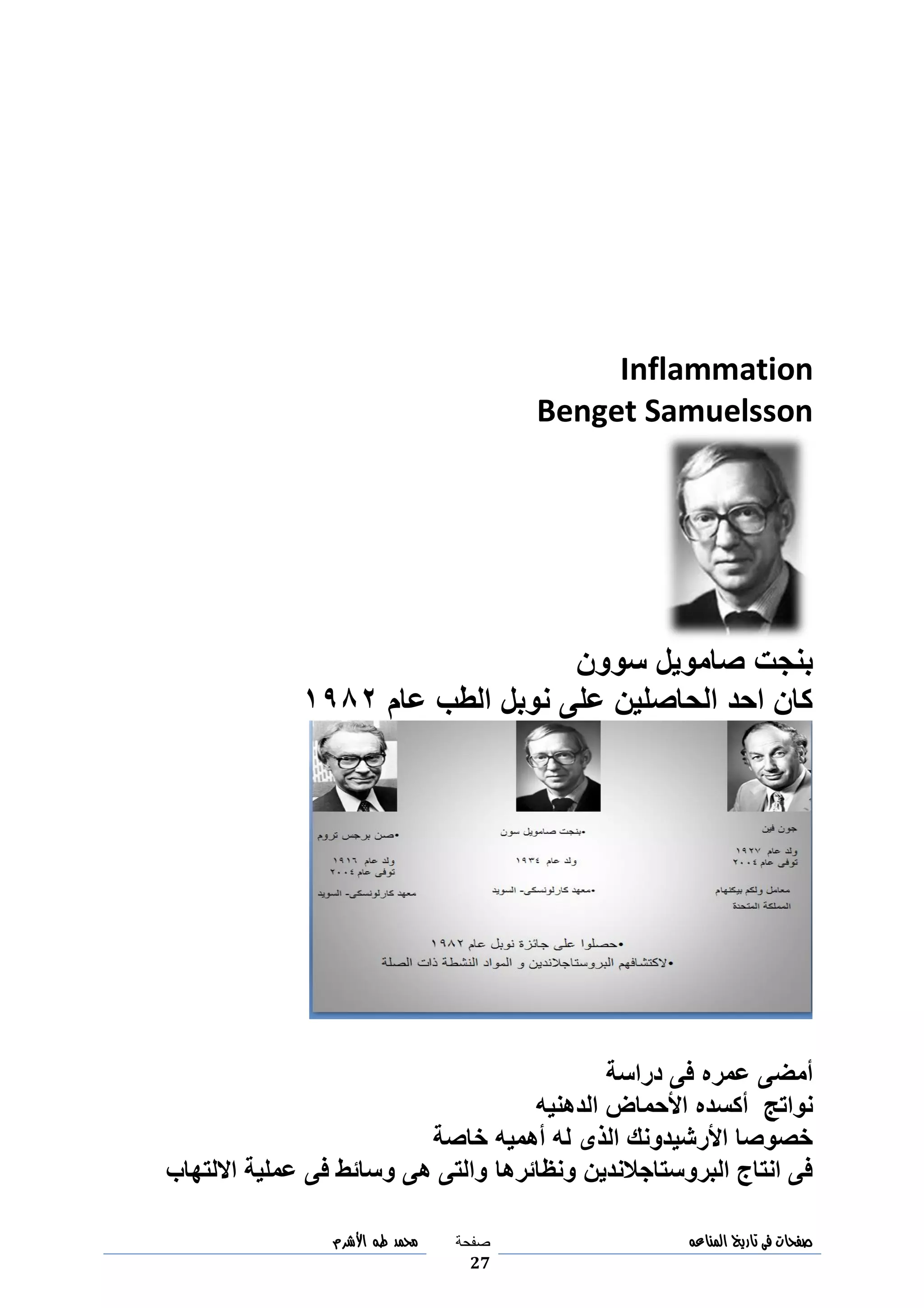 ‫صفحات‬‫فى‬‫تاريخ‬‫المناعه‬‫صفحة‬
27
‫مح‬‫مد‬‫طه‬‫األشرم‬
Inflammation
Benget Samuelsson
‫بنجت‬‫صامويل‬‫سوون‬
‫عام‬ ‫الطب‬ ‫نوبل‬ ‫على‬ ‫الحاصلين‬ ‫احد‬ ‫كان‬3049
‫دراسة‬ ‫فى‬ ‫عمره‬ ‫أمضى‬
‫نواتج‬‫أكسده‬‫الدهنيه‬ ‫األحماض‬
‫خاصة‬ ‫أهميه‬ ‫له‬ ‫الذى‬ ‫األرشيدونك‬ ‫خصوصا‬
‫ونظائرها‬ ‫البروستاجالندين‬ ‫انتاج‬ ‫فى‬‫االلتهاب‬ ‫عملية‬ ‫فى‬ ‫وسائط‬ ‫هى‬ ‫والتى‬
 