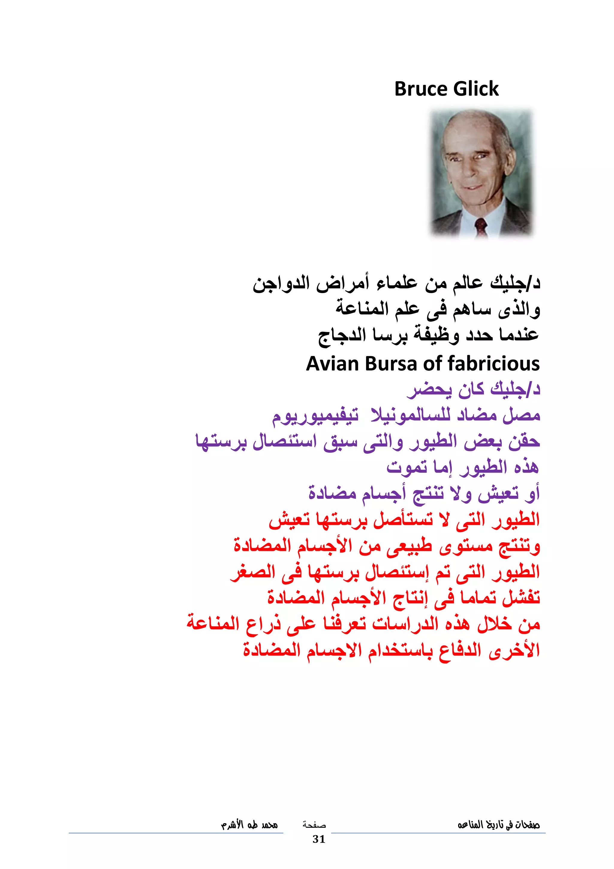 ‫صفحات‬‫فى‬‫تاريخ‬‫المناعه‬‫صفحة‬
31
‫مح‬‫مد‬‫طه‬‫األشرم‬
Bruce Glick
‫د‬/‫ج‬‫الدواجن‬ ‫أمراض‬ ‫علماء‬ ‫من‬ ‫عالم‬ ‫ليك‬
‫المناعة‬ ‫علم‬ ‫فى‬ ‫ساهم‬ ‫والذى‬
‫الدجاج‬ ‫برسا‬ ‫وظيفة‬ ‫حدد‬ ‫عندما‬
Avian Bursa of fabricious
‫د‬/‫يحضر‬ ‫كان‬ ‫جليك‬
‫للسالمونيال‬ ‫مضاد‬ ‫مصل‬‫تيفيميوريوم‬
‫برستها‬ ‫استئصال‬ ‫سبق‬ ‫والتى‬ ‫الطيور‬ ‫بعض‬ ‫حقن‬
‫تموت‬ ‫إما‬ ‫الطيور‬ ‫هذه‬
‫مضادة‬ ‫أجسام‬ ‫تنتج‬ ‫وال‬ ‫تعيش‬ ‫أو‬
‫تعيش‬ ‫برستها‬ ‫تستأصل‬ ‫ال‬ ‫التى‬ ‫الطيور‬
‫المضادة‬ ‫األجسام‬ ‫من‬ ‫طبيعى‬ ‫مستوى‬ ‫وتنتج‬
‫الصغر‬ ‫فى‬ ‫برستها‬ ‫إستئصال‬ ‫تم‬ ‫التى‬ ‫الطيور‬
‫المضادة‬ ‫األجسام‬ ‫إنتاج‬ ‫فى‬ ‫تماما‬ ‫تفشل‬
‫المناعة‬ ‫ذراع‬ ‫على‬ ‫تعرفنا‬ ‫الدراسات‬ ‫هذه‬ ‫خالل‬ ‫من‬
‫المضادة‬ ‫االجسام‬ ‫باستخدام‬ ‫الدفاع‬ ‫األخرى‬
 