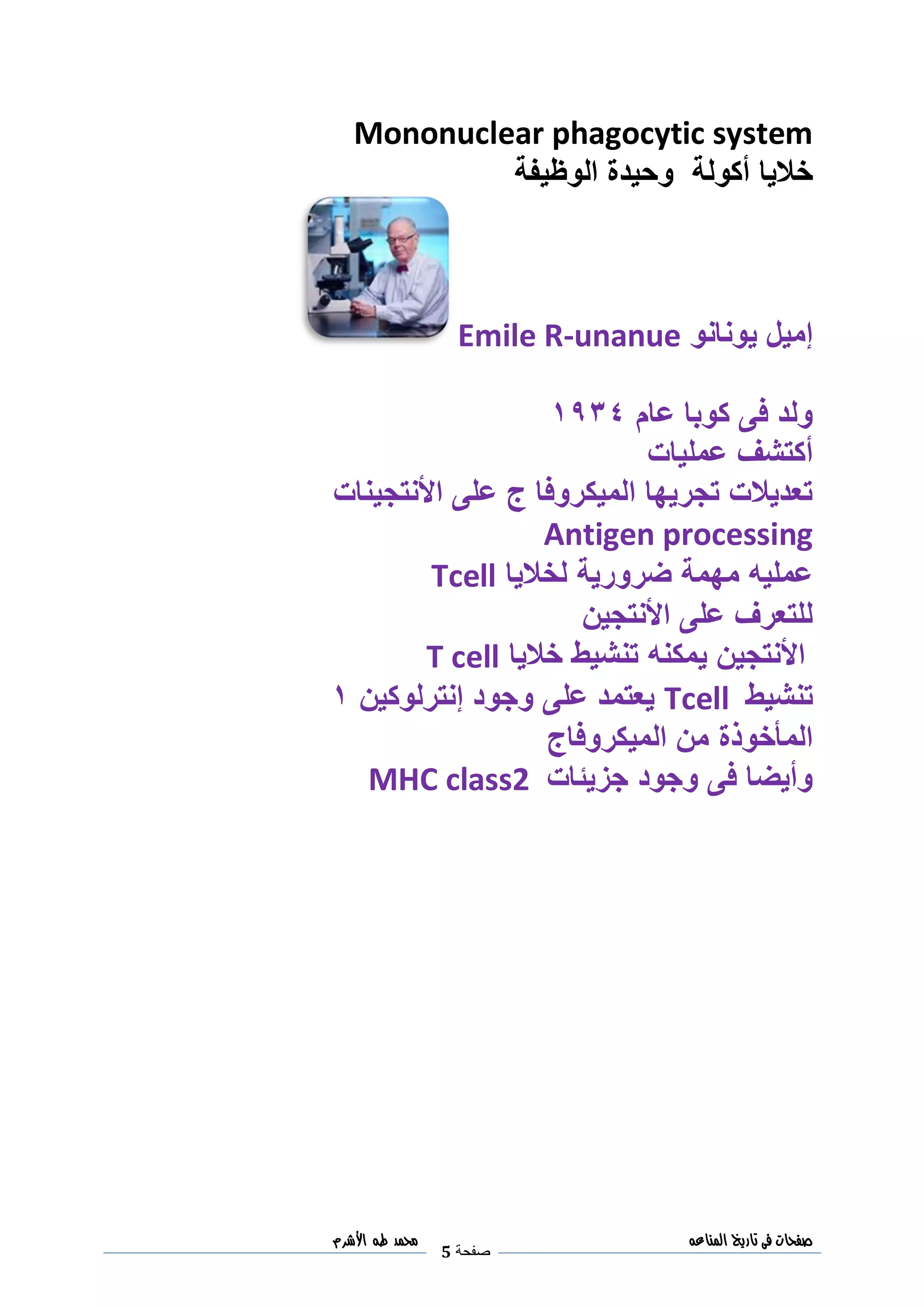 ‫صفحات‬‫فى‬‫تاريخ‬‫المناعه‬
‫صفحة‬5
‫مح‬‫مد‬‫طه‬‫األشرم‬
Mononuclear phagocytic system
‫خاليا‬‫أكولة‬‫الوظي‬ ‫وحيدة‬‫فة‬
‫يونانو‬ ‫إميل‬Emile R-unanue
‫ع‬ ‫كوبا‬ ‫فى‬ ‫ولد‬‫ا‬‫م‬3018
‫عمليات‬ ‫أكتشف‬
‫األنتجينات‬ ‫على‬ ‫ج‬ ‫الميكروفا‬ ‫تجريها‬ ‫تعديالت‬
Antigen processing
‫عمليه‬‫مهمة‬‫ضرورية‬‫لخاليا‬Tcell
‫األنتجين‬ ‫على‬ ‫للتعرف‬
‫األ‬‫خاليا‬ ‫تنشيط‬ ‫يمكنه‬ ‫نتجين‬T cell
‫تنشيط‬Tcell‫إنترلوكين‬ ‫وجود‬ ‫على‬ ‫يعتمد‬3
‫المأخوذة‬‫الميكروفاج‬ ‫من‬
‫جزيئات‬ ‫وجود‬ ‫فى‬ ‫وأيضا‬MHC class2
 