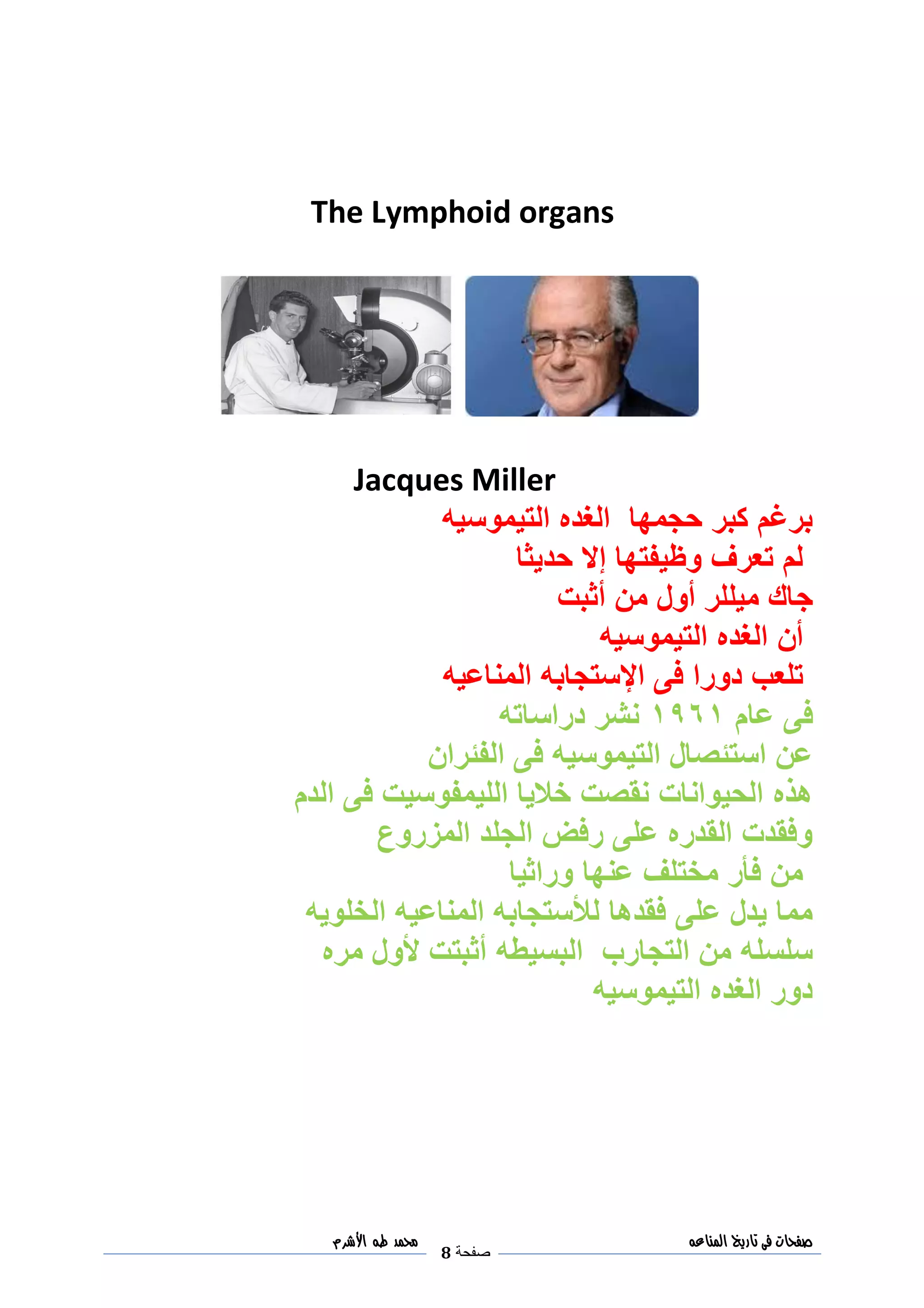 ‫صفحات‬‫فى‬‫تاريخ‬‫المناعه‬
‫صفحة‬8
‫مح‬‫مد‬‫طه‬‫األشرم‬
The Lymphoid organs
Jacques Miller
‫التيموسيه‬ ‫الغده‬ ‫حجمها‬ ‫كبر‬ ‫برغم‬
‫حديثا‬ ‫إال‬ ‫وظيفتها‬ ‫تعرف‬ ‫لم‬
‫أثبت‬ ‫من‬ ‫أول‬ ‫ميللر‬ ‫جاك‬
‫التيموسيه‬ ‫الغده‬ ‫أن‬
‫اإل‬ ‫فى‬ ‫دورا‬ ‫تلعب‬‫المناعيه‬ ‫ستجابه‬
‫عام‬ ‫فى‬3093‫دراساته‬ ‫نشر‬
‫الفئران‬ ‫فى‬ ‫التيموسيه‬ ‫استئصال‬ ‫عن‬
‫الدم‬ ‫فى‬ ‫الليمفوسيت‬ ‫خاليا‬ ‫نقصت‬ ‫الحيوانات‬ ‫هذه‬
‫المزروع‬ ‫الجلد‬ ‫رفض‬ ‫على‬ ‫القدره‬ ‫وفقدت‬
‫وراثيا‬ ‫عنها‬ ‫مختلف‬ ‫فأر‬ ‫من‬
‫الخلويه‬ ‫المناعيه‬ ‫لألستجابه‬ ‫فقدها‬ ‫على‬ ‫يدل‬ ‫مما‬
‫أث‬ ‫البسيطه‬ ‫التجارب‬ ‫من‬ ‫سلسله‬‫مره‬ ‫ألول‬ ‫بتت‬
‫التيموسيه‬ ‫الغده‬ ‫دور‬
 