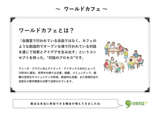 ワールドカフェとは？
「会議室で行われている会話ではなく、カフェの
ような創造的でオープンな場で行われている対話
を通じて知恵とアイデアを生み出す」というコン
セプトを持った、 対話のプロセス です。
アニータ・ブラウン氏とデイビッド・アイザックス氏のによって
1995年に誕生。世界中の様々な企業、組織、コミュニティで、組
織の活性化やコミュニティの形成、創造的な会議、また地域社会の
活性化や都市開発の分野で活用されています。
∼ ワールドカフェ ∼
最 近 は 本 当 に 参 加 で き る 機 会 が 増 え て き ま し た ね
 
