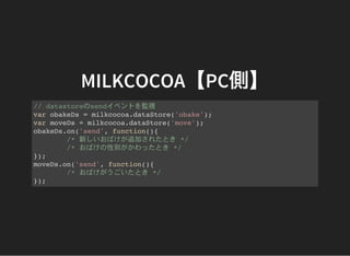 MILKCOCOA【PC側】
// datastoreのsendイベントを監視
var obakeDs = milkcocoa.dataStore('obake');
var moveDs = milkcocoa.dataStore('move');
obakeDs.on('send', function(){
/* 新しいおばけが追加されたとき */
/* おばけの性別がかわったとき */
});
moveDs.on('send', function(){
/* おばけがうごいたとき */
});
 