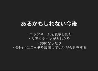 あるかもしれない今後
・ニックネームを表示したり
・リアクションがとれたり
・3Dになったり
・会社HPにこっそり設置していやがらせをする
 