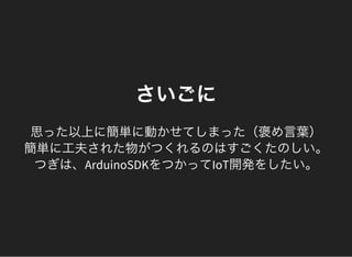 さいごに
思った以上に簡単に動かせてしまった（褒め言葉）
簡単に工夫された物がつくれるのはすごくたのしい。
つぎは、ArduinoSDKをつかってIoT開発をしたい。
 