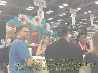 キッカケは海外カンファレンス
スタートアップにデザイン＆マーケティングの力が加われば
世界に勝てる企業がもっと増えると感じた。
 
