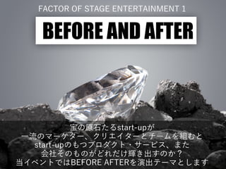 FACTOR OF STAGE ENTERTAINMENT 1
BEFORE AND AFTER
宝の原石たるstart-upが
一流のマーケター、クリエイターとチームを組むと
start-upのもつプロダクト・サービス、また
会社そのものがどれだけ輝き出すのか？
当イベントではBEFORE AFTERを演出テーマとします
 