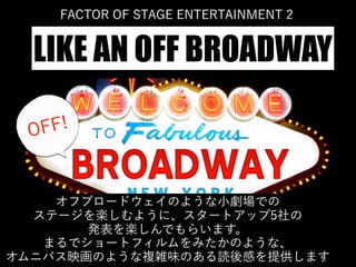 オフブロードウェイのような小劇場での
ステージを楽しむように、スタートアップ5社の
発表を楽しんでもらいます。
まるでショートフィルムをみたかのような、
オムニバス映画のような複雑味のある読後感を提供します
FACTOR OF STAGE ENTERTAINMENT 2
LIKE AN OFF BROADWAY
OFF!
 