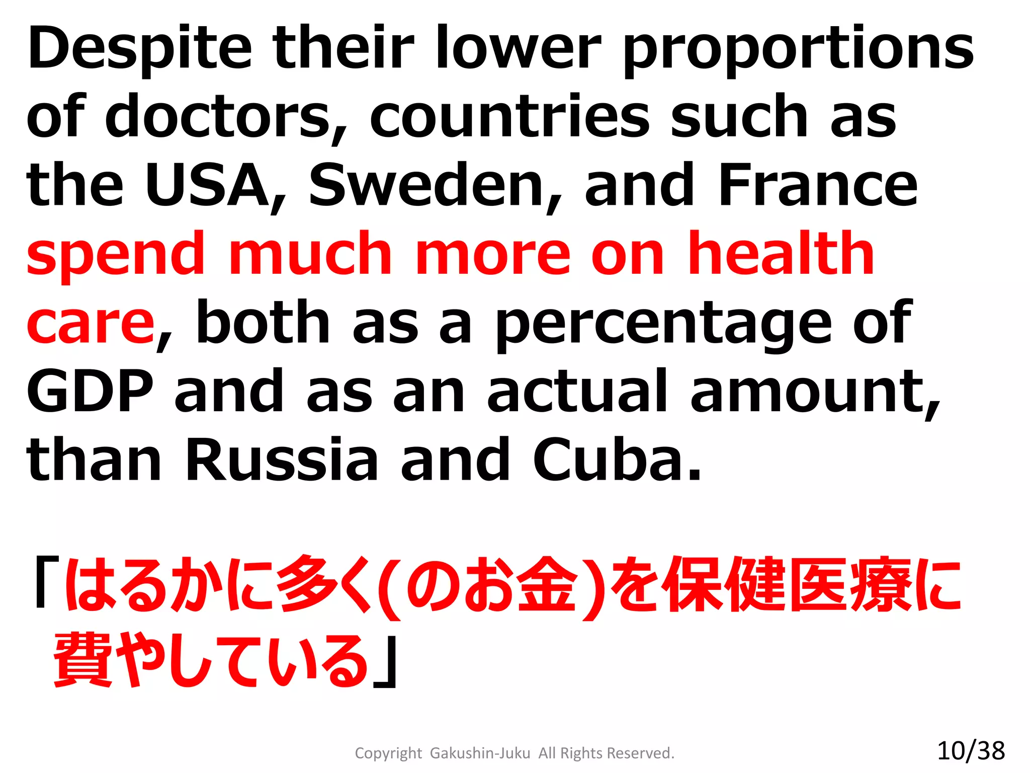 Despite their lower proportions
of doctors, countries such as
the USA, Sweden, and France
spend much more on health
care, both as a percentage of
GDP and as an actual amount,
than Russia and Cuba.
「はるかに多く(のお金)を保健医療に
費やしている」
Copyright Gakushin-Juku All Rights Reserved. 10/38
 