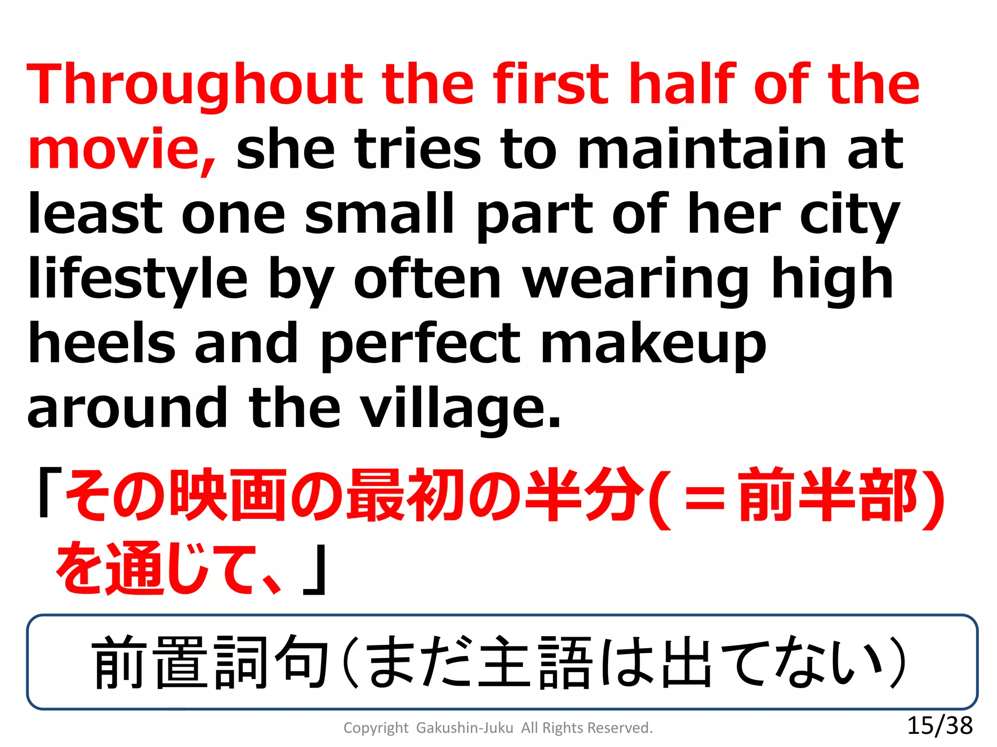 Throughout the first half of the
movie, she tries to maintain at
least one small part of her city
lifestyle by often wearing high
heels and perfect makeup
around the village.
「その映画の最初の半分(＝前半部)
を通じて、」
前置詞句（まだ主語は出てない）
Copyright Gakushin-Juku All Rights Reserved. 15/38
 