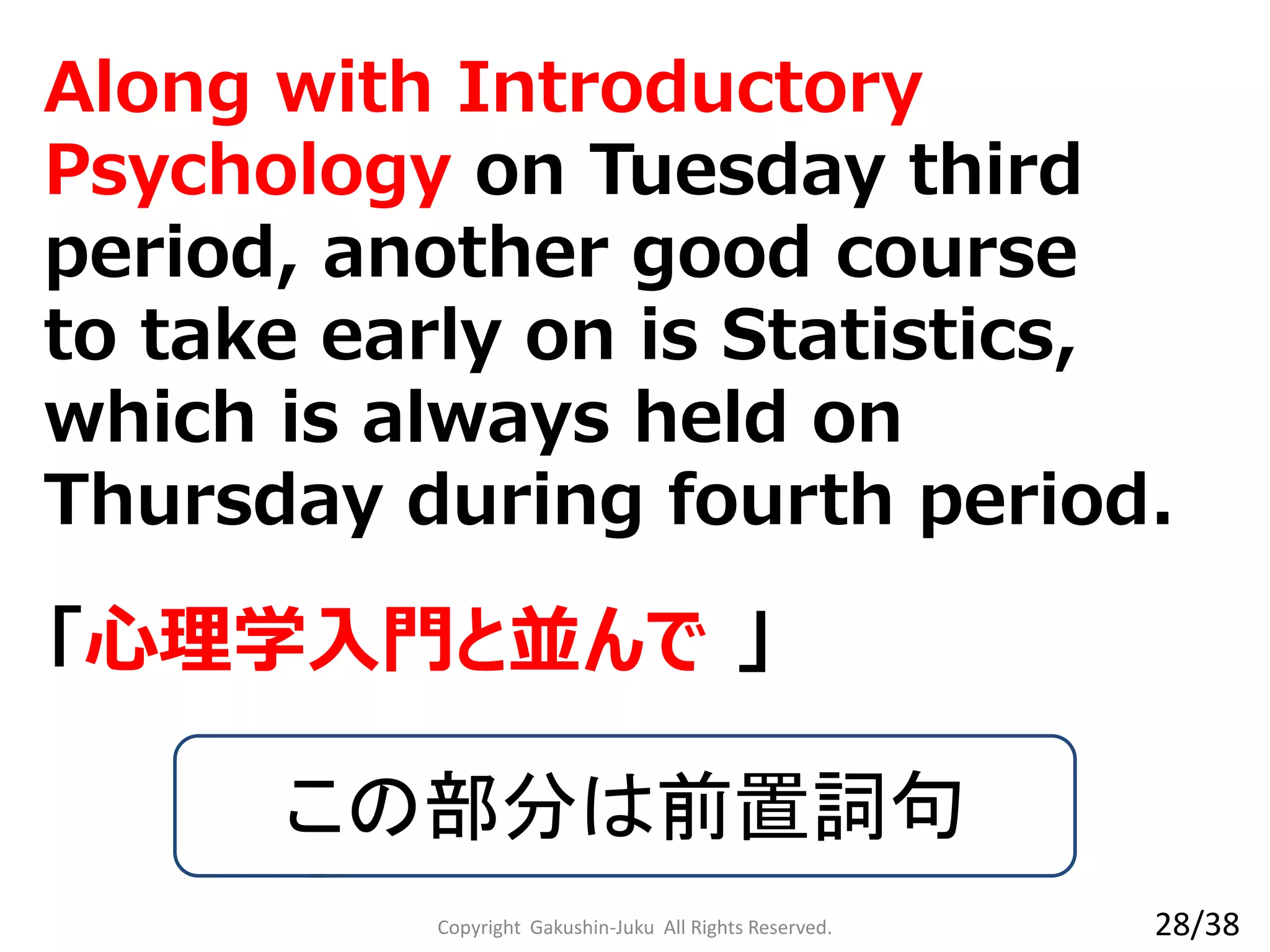 Along with Introductory
Psychology on Tuesday third
period, another good course to
take early on is Statistics, which
is always held on Thursday
during fourth period.
「心理学入門と並んで 」
この部分は前置詞句
Copyright Gakushin-Juku All Rights Reserved. 28/38
 