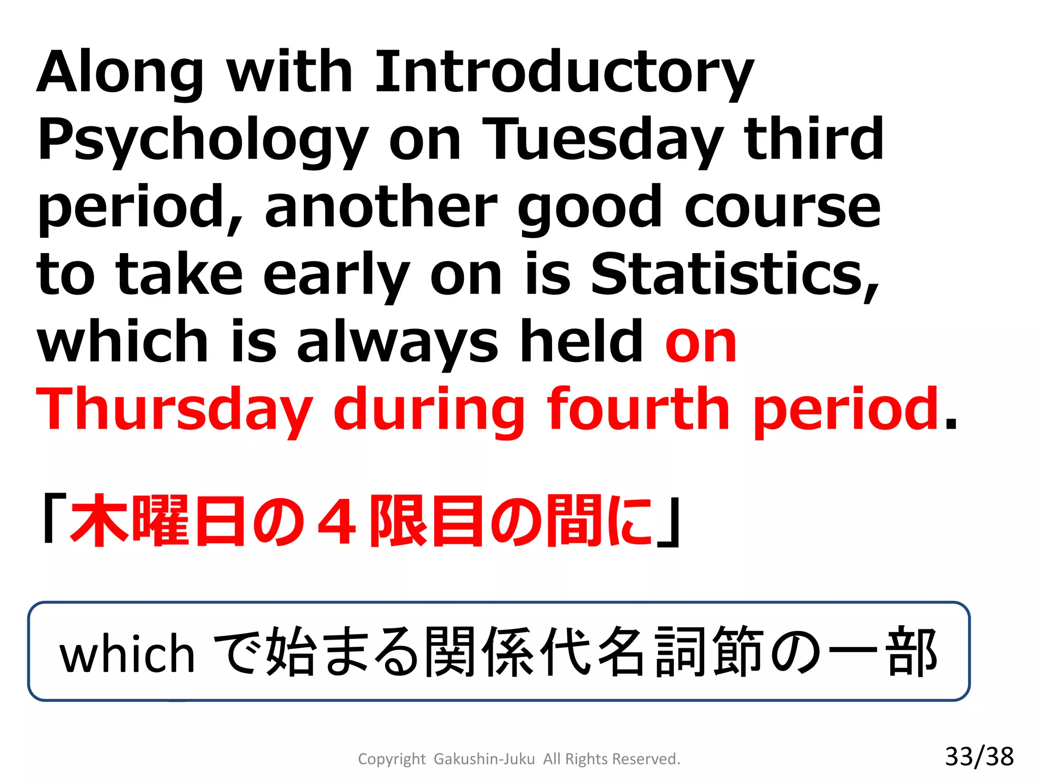 「木曜日の４限目の間に」
which で始まる関係代名詞節の一部
Copyright Gakushin-Juku All Rights Reserved. 33/38
Along with Introductory
Psychology on Tuesday third
period, another good course to
take early on is Statistics, which
is always held on Thursday
during fourth period.
 