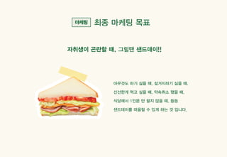 최종 마케팅 목표
아무것도 하기 싫을 때, 설거지하기 싫을 때,
신선한게 먹고 싶을 때, 약속취소 됐을 때,
식당에서 1인분 만 팔지 않을 때, 등등
샌드데이를 떠올릴 수 있게 하는 것 입니다.
자취생이 곤란할 때, 그럴땐 샌드데이!!
 