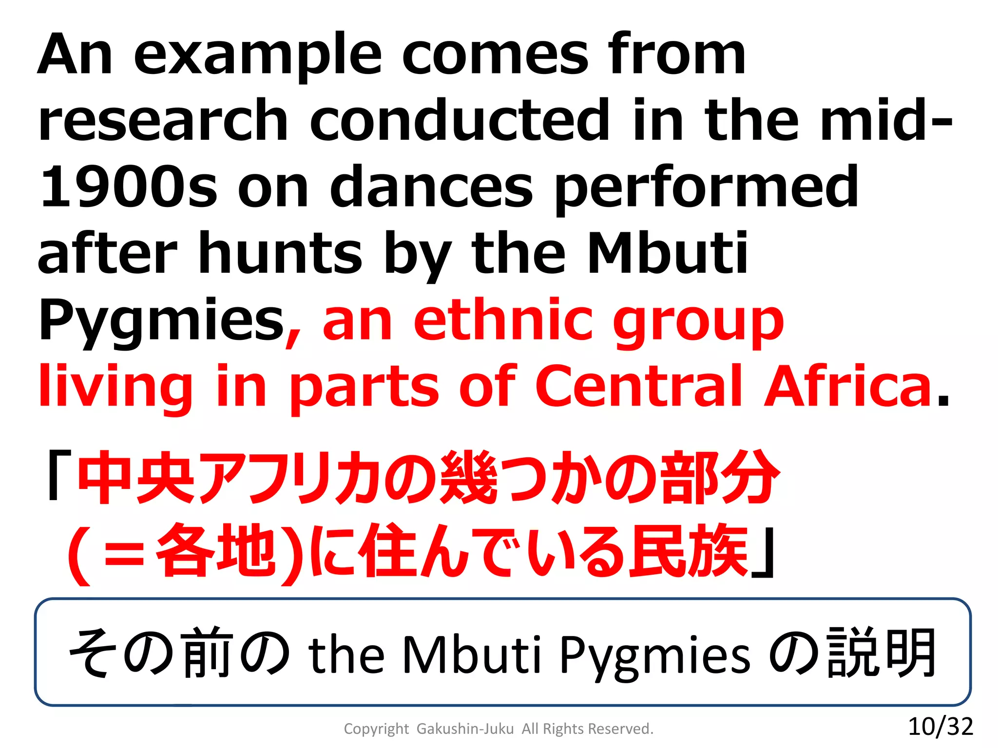 An example comes from
research conducted in the mid-
1900s on dances performed
after hunts by the Mbuti
Pygmies, an ethnic group
living in parts of Central Africa.
Copyright Gakushin-Juku All Rights Reserved.
「中央アフリカの幾つかの部分
(＝各地)に住んでいる民族」
その前の the Mbuti Pygmies の説明
10/32
 