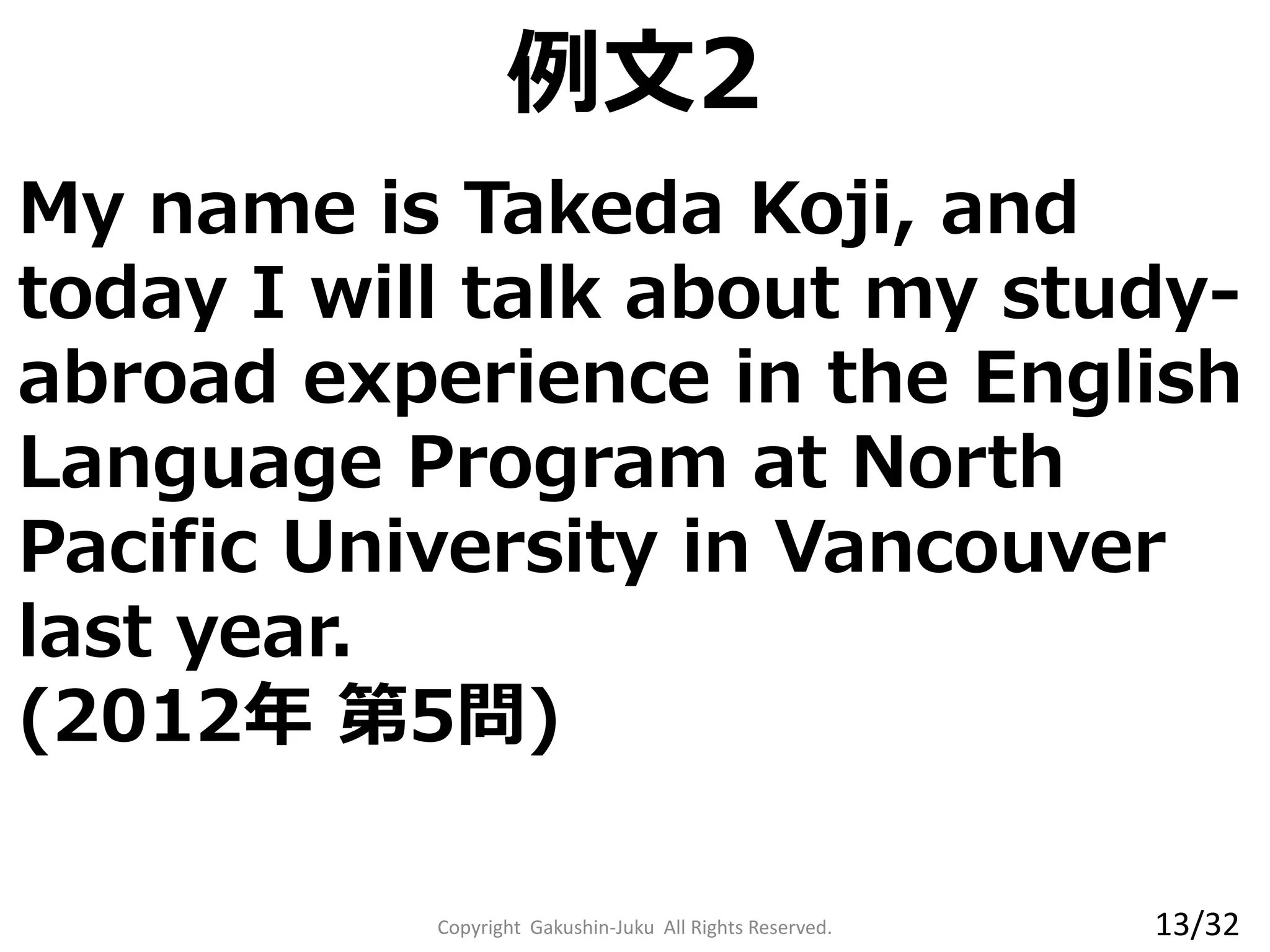 My name is Takeda Koji, and
today I will talk about my study-
abroad experience in the English
Language Program at North
Pacific University in Vancouver
last year.
(2012年 第5問)
例文2
Copyright Gakushin-Juku All Rights Reserved. 13/32
 