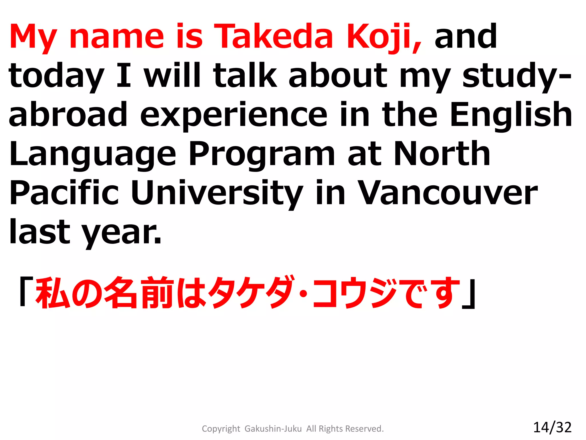 Copyright Gakushin-Juku All Rights Reserved.
「私の名前はタケダ・コウジです」
My name is Takeda Koji, and
today I will talk about my study-
abroad experience in the English
Language Program at North
Pacific University in Vancouver
last year.
14/32
 