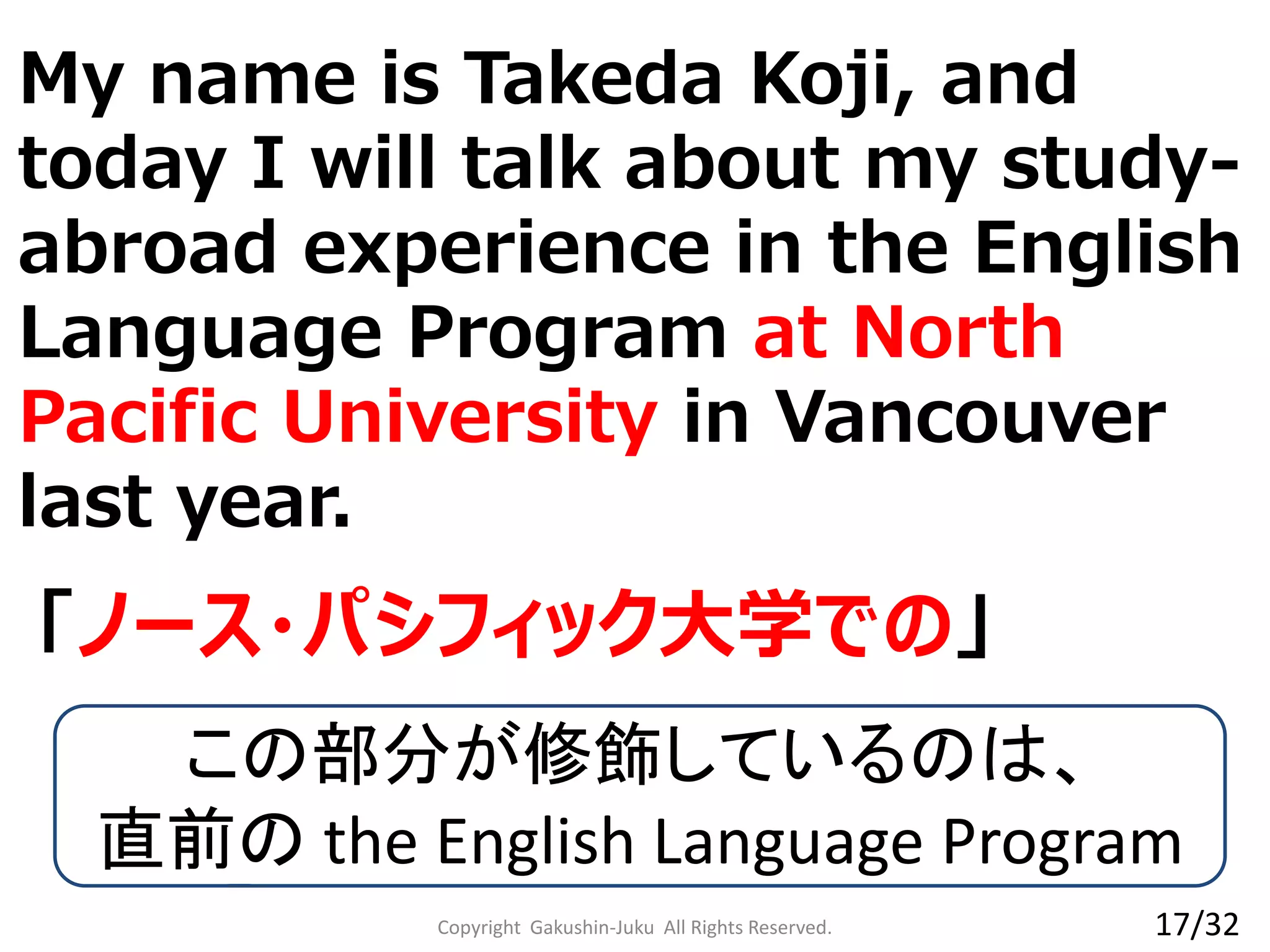 Copyright Gakushin-Juku All Rights Reserved.
「ノース・パシフィック大学での」
My name is Takeda Koji, and
today I will talk about my study-
abroad experience in the English
Language Program at North
Pacific University in Vancouver
last year.
この部分が修飾しているのは、
直前の the English Language Program
17/32
 