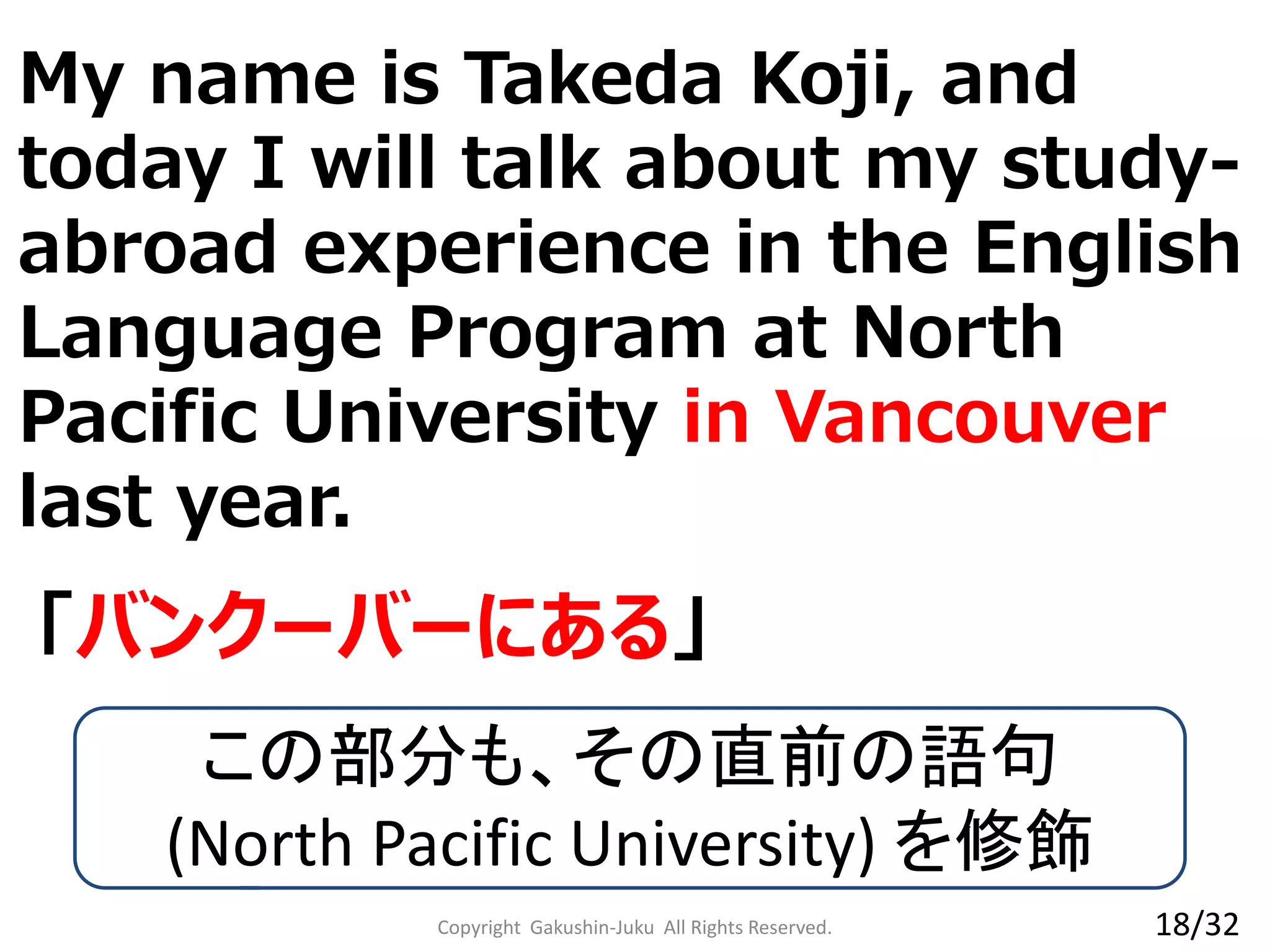 Copyright Gakushin-Juku All Rights Reserved.
「バンクーバーにある」
My name is Takeda Koji, and
today I will talk about my study-
abroad experience in the English
Language Program at North
Pacific University in Vancouver
last year.
この部分も、その直前の語句
(North Pacific University) を修飾
18/32
 