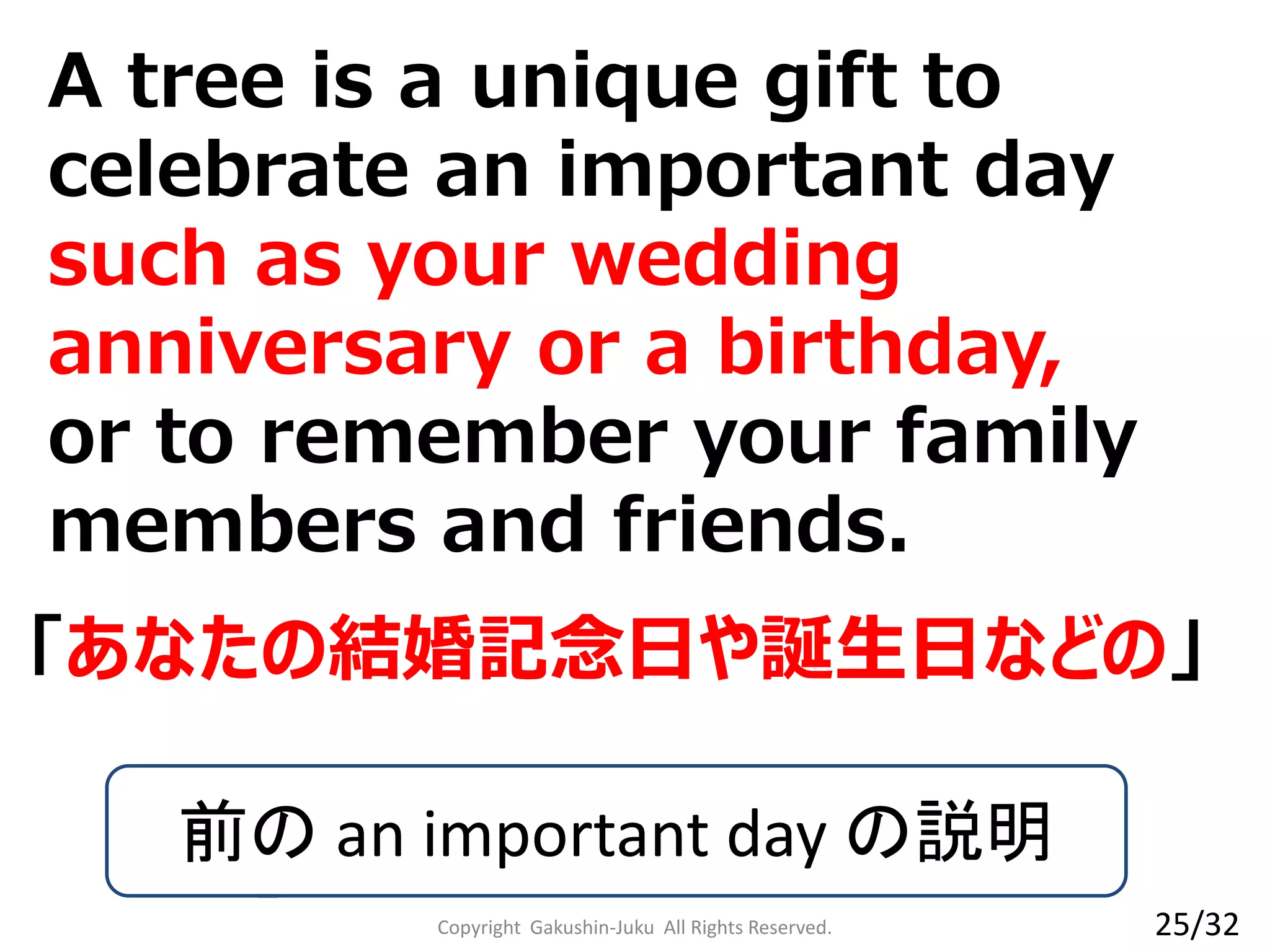 A tree is a unique gift to
celebrate an important day
such as your wedding
anniversary or a birthday,
or to remember your family
members and friends.
Copyright Gakushin-Juku All Rights Reserved.
「あなたの結婚記念日や誕生日などの」
前の an important day の説明
25/32
 