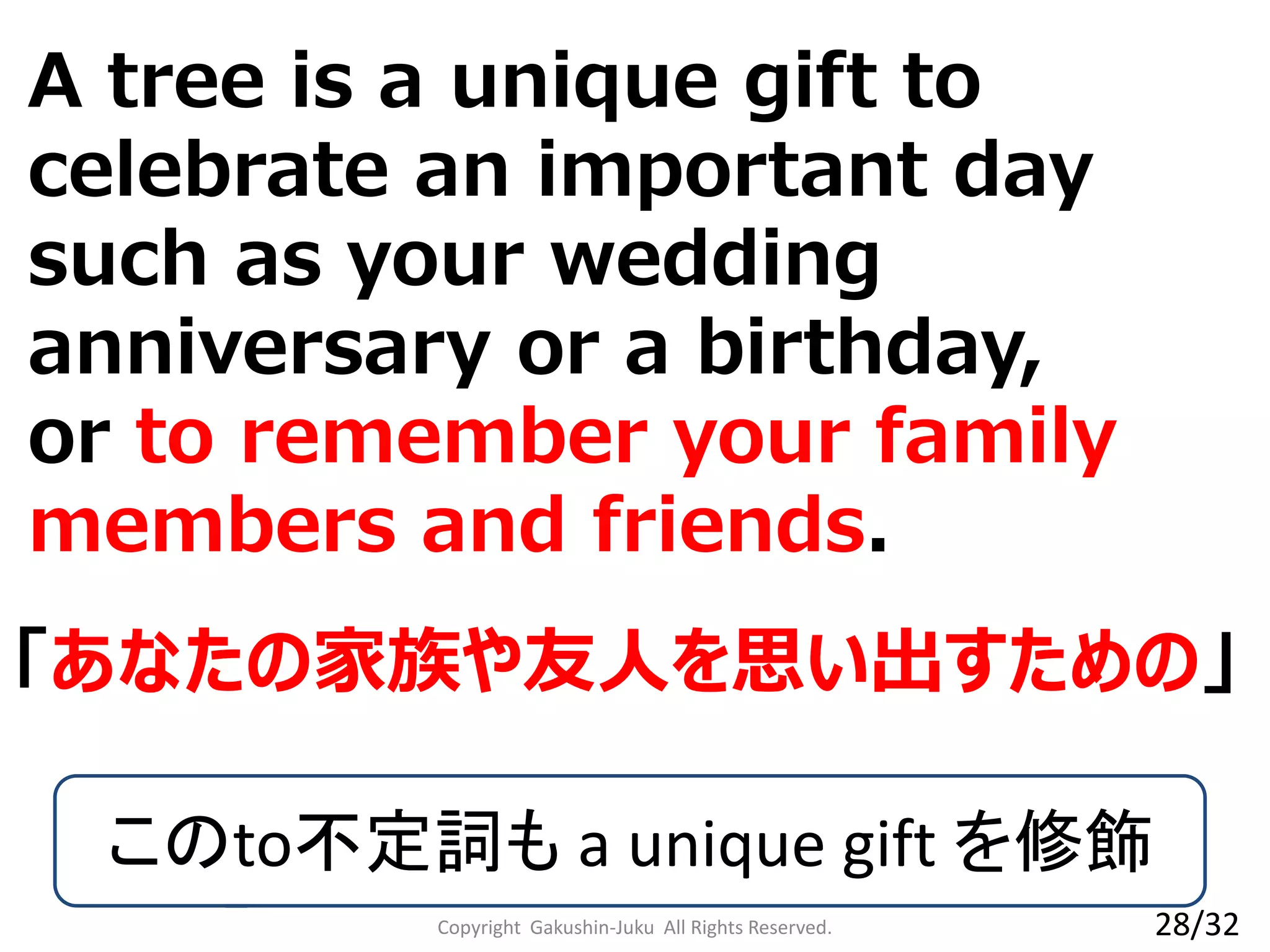 A tree is a unique gift to
celebrate an important day
such as your wedding
anniversary or a birthday,
or to remember your family
members and friends.
Copyright Gakushin-Juku All Rights Reserved.
「あなたの家族や友人を思い出すための」
このto不定詞も a unique gift を修飾
28/32
 
