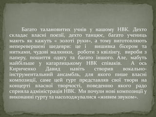 Багато талановитих учнів у нашому НВК. Дехто
складає власні поезії, дехто танцює, багато учениць
мають як кажуть « золоті руки», а тому виготовляють
неперевершені шедеври: це і вишивка бісером та
нитками, чудові малюнки, роботи з квілінгу, вироби з
паперу, пошиття одягу та багато іншого. Але, мабуть
найбільше у кагарлицькому НВК співаків. А ось
Кириченко Давид навіть створив вокально-
інструментальний ансамбль, для якого пише власні
композиції, саме цей гурт представляв свої твори на
концерті власної творчості, поведенню якого радо
сприяла адміністрація НВК. Ми почули нові композиції у
виконанні гурту та насолоджувалися «живим звуком».
 