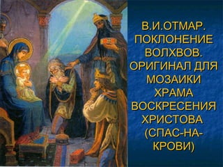 В.И.ОТМАР.В.И.ОТМАР.
ПОКЛОНЕНИЕПОКЛОНЕНИЕ
ВОЛХВОВ.ВОЛХВОВ.
ОРИГИНАЛ ДЛЯОРИГИНАЛ ДЛЯ
МОЗАИКИМОЗАИКИ
ХРАМАХРАМА
ВОСКРЕСЕНИЯВОСКРЕСЕНИЯ
ХРИСТОВАХРИСТОВА
(СПАС-НА-(СПАС-НА-
КРОВИ)КРОВИ)
 
