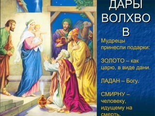 ДАРЫДАРЫ
ВОЛХВОВОЛХВО
ВВ
Мудрецы
принесли подарки:
ЗОЛОТО – как
царю, в виде дани.
ЛАДАН – Богу.
СМИРНУ –
человеку,
идущему на
 