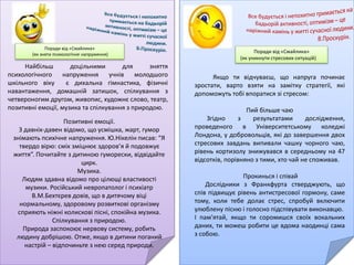 Поради від «Смайлика»
(як зняти психологічне напруження)
Найбільш доцільними для зняття
психологічного напруження учнів молодшого
шкільного віку є дихальна гімнастика, фізичні
навантаження, домашній затишок, спілкування з
четвероногим другом, живопис, художнє слово, театр,
позитивні емоції, музика та спілкування з природою.
Позитивні емоції.
З давніх-давен відомо, що усмішка, жарт, гумор
знімають психічне напруження. Ю.Нікелін писав: “Я
твердо вірю: сміх зміцнює здоров’я й подовжує
життя”. Почитайте з дитиною гуморески, відвідайте
цирк.
Музика.
Людям здавна відомо про цілющі властивості
музики. Російський невропатолог і психіатр
В.М.Бехтєрев довів, що в дитячому віці
нормальному, здоровому розвиткові організму
сприяють ніжні колискові пісні, спокійна музика.
Спілкування з природою.
Природа заспокоює нервову систему, робить
людину добрішою. Отже, якщо в дитини поганий
настрій – відпочиньте з нею серед природи.
Поради від «Смайлика»
(як зняти психологічне напруження)
Найбільш доцільними для зняття психологічного
напруження учнів молодшого шкільного віку є дихальна
гімнастика, фізичні навантаження, домашній затишок,
спілкування з четвероногим другом, живопис, художнє слово,
театр, позитивні емоції, музика та спілкування з природою.
Живопис.
Живопис своїм розмаїттям кольорів, грою
світла й тіні створює особливу музику картини.
Так вважав французький художник
Е.Делакруа. А російський вчений Ф.Шмідт
писав, що колір сам по собі, незалежно від
предмета, якому він властивий, справляє на
глядача певний психофізіологічний вплив.
Художнє слово.
Читання цікавої казки, оповідання сприяє
зменшенню нервового напруження й
заспокоює дитину.
Поради від «Смайлика»
(як уникнути стресових ситуацій)
Якщо ти відчуваєш, що напруга починає
зростати, варто взяти на замітку стратегії, які
допоможуть тобі впоратися зі стресом:
Пий більше чаю
Згідно з результатами дослідження,
проведеного в Університетському коледжі
Лондона, у добровольців, які до завершення двох
стресових завдань випивали чашку чорного чаю,
рівень кортизолу знижувався в середньому на 47
відсотків, порівняно з тими, хто чай не споживав.
Прокинься і співай
Дослідники з Франкфурта стверджують, що
спів підвищує рівень антистресової гормону, саме
тому, коли тебе долає стрес, спробуй включити
улюблену пісню і голосно підспівувати виконавцю.
І пам'ятай, якщо ти соромишся своїх вокальних
даних, ти можеш робити це вдома наодинці сама
з собою.
 