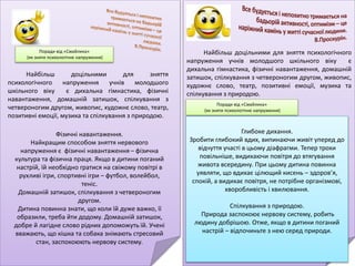 Поради від «Смайлика»
(як зняти психологічне напруження)
Найбільш доцільними для зняття
психологічного напруження учнів молодшого
шкільного віку є дихальна гімнастика, фізичні
навантаження, домашній затишок, спілкування з
четвероногим другом, живопис, художнє слово, театр,
позитивні емоції, музика та спілкування з природою.
Фізичні навантаження.
Найкращим способом зняття нервового
напруження є фізичні навантаження – фізична
культура та фізична праця. Якщо в дитини поганий
настрій, їй необхідно гратися на свіжому повітрі в
рухливі ігри, спортивні ігри – футбол, волейбол,
теніс.
Домашній затишок, спілкування з четвероногим
другом.
Дитина повинна знати, що коли їй дуже важко, її
образили, треба йти додому. Домашній затишок,
добре й лагідне слово рідних допоможуть їй. Учені
вважають, що кішка та собака знімають стресовий
стан, заспокоюють нервову систему.
Поради від «Смайлика»
(як зняти психологічне напруження)
Найбільш доцільними для зняття психологічного
напруження учнів молодшого шкільного віку є
дихальна гімнастика, фізичні навантаження, домашній
затишок, спілкування з четвероногим другом, живопис,
художнє слово, театр, позитивні емоції, музика та
спілкування з природою.
Глибоке дихання.
Зробити глибокий вдих, випинаючи живіт уперед до
відчуття участі в цьому діафрагми. Тепер трохи
повільніше, видихаючи повітря до втягування
живота всередину. При цьому дитина повинна
уявляти, що вдихає цілющий кисень – здоров’я,
спокій, а видихає повітря, не потрібне організмові,
хворобливість і хвилювання.
Спілкування з природою.
Природа заспокоює нервову систему, робить
людину добрішою. Отже, якщо в дитини поганий
настрій – відпочиньте з нею серед природи.
 