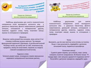 Театр.
Вважають, що він має магічну силу впливу на психіку.
Якщо є така можливість, відвідайте з дитиною
ляльковий театр, подивіться мультфільм.
Позитивні емоції.
З давніх-давен відомо, що усмішка, жарт, гумор
знімають психічне напруження. Ю.Нікелін писав: “Я
твердо вірю: сміх зміцнює здоров’я й подовжує життя”.
Почитайте з дитиною гуморески, відвідайте цирк.
Поради від «Смайлика»
(як зняти психологічне напруження)
Найбільш доцільними для зняття
психологічного напруження учнів молодшого
шкільного віку є дихальна гімнастика, фізичні
навантаження, домашній затишок, спілкування з
четвероногим другом, живопис, художнє слово,
театр, позитивні емоції, музика та спілкування з
природою.
Живопис.
Живопис своїм розмаїттям кольорів, грою світла й тіні
створює особливу музику картини. Так вважав
французький художник Е.Делакруа. А російський вчений
Ф.Шмідт писав, що колір сам по собі, незалежно від
предмета, якому він властивий, справляє на глядача
певний психофізіологічний вплив.
Художнє слово.
Читання цікавої казки, оповідання сприяє зменшенню
нервового напруження й заспокоює дитину.
Поради від «Смайлика»
(як зняти психологічне напруження)
Найбільш доцільними для зняття психологічного
напруження учнів молодшого шкільного віку є
дихальна гімнастика, фізичні навантаження, домашній
затишок, спілкування з четвероногим другом,
живопис, художнє слово, театр, позитивні емоції,
музика та спілкування з природою.
 