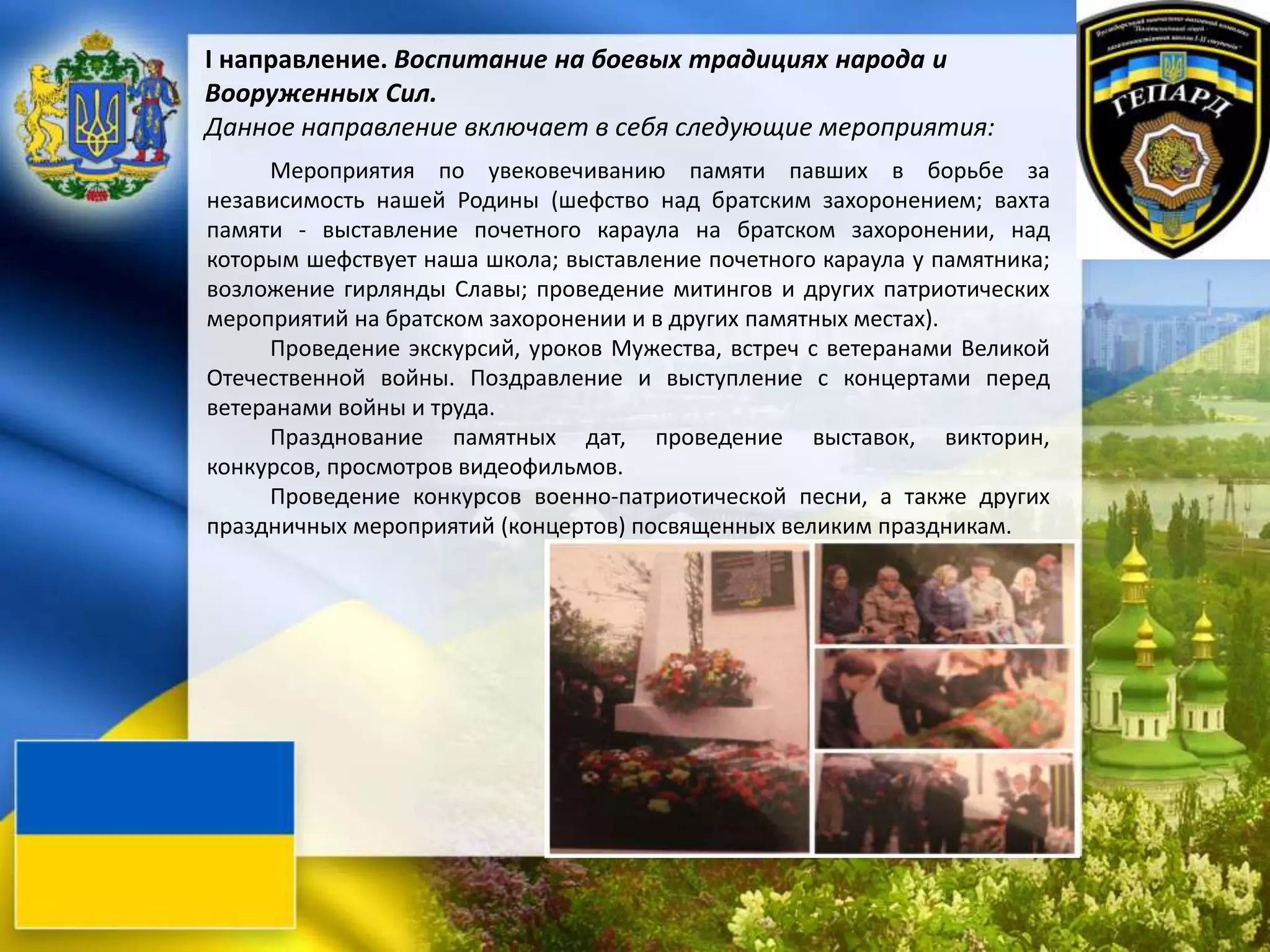 I направление. Воспитание на боевых традициях народа и
Вооруженных Сил.
Данное направление включает в себя следующие мероприятия:
Мероприятия по увековечиванию памяти павших в борьбе за
независимость нашей Родины (шефство над братским захоронением; вахта
памяти - выставление почетного караула на братском захоронении, над
которым шефствует наша школа; выставление почетного караула у памятника;
возложение гирлянды Славы; проведение митингов и других патриотических
мероприятий на братском захоронении и в других памятных местах).
Проведение экскурсий, уроков Мужества, встреч с ветеранами Великой
Отечественной войны. Поздравление и выступление с концертами перед
ветеранами войны и труда.
Празднование памятных дат, проведение выставок, викторин,
конкурсов, просмотров видеофильмов.
Проведение конкурсов военно-патриотической песни, а также других
праздничных мероприятий (концертов) посвященных великим праздникам.
 