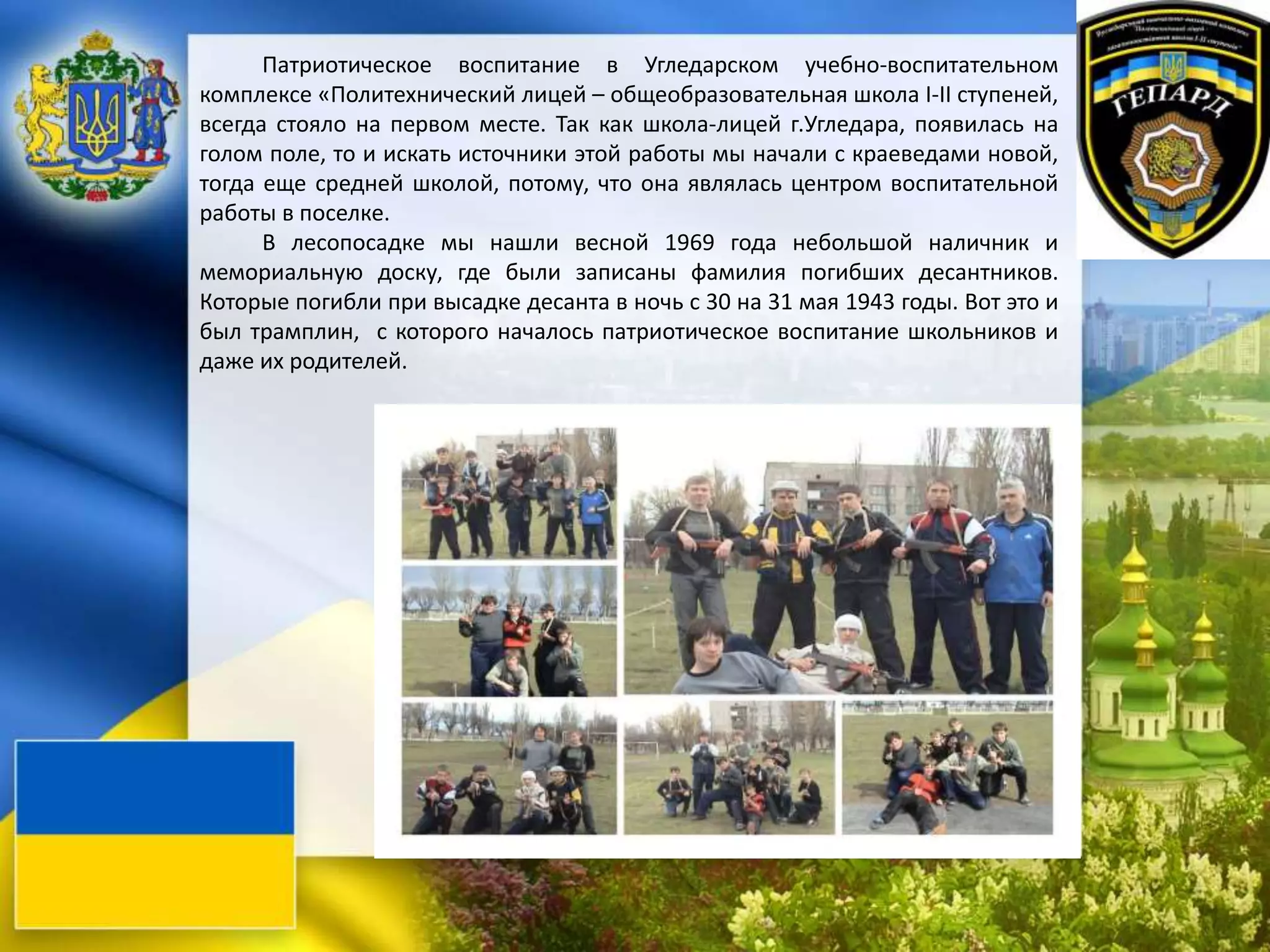 Патриотическое воспитание в Угледарском учебно-воспитательном
комплексе «Политехнический лицей – общеобразовательная школа І-ІІ ступеней,
всегда стояло на первом месте. Так как школа-лицей г.Угледара, появилась на
голом поле, то и искать источники этой работы мы начали с краеведами новой,
тогда еще средней школой, потому, что она являлась центром воспитательной
работы в поселке.
В лесопосадке мы нашли весной 1969 года небольшой наличник и
мемориальную доску, где были записаны фамилия погибших десантников.
Которые погибли при высадке десанта в ночь с 30 на 31 мая 1943 годы. Вот это и
был трамплин, с которого началось патриотическое воспитание школьников и
даже их родителей.
 