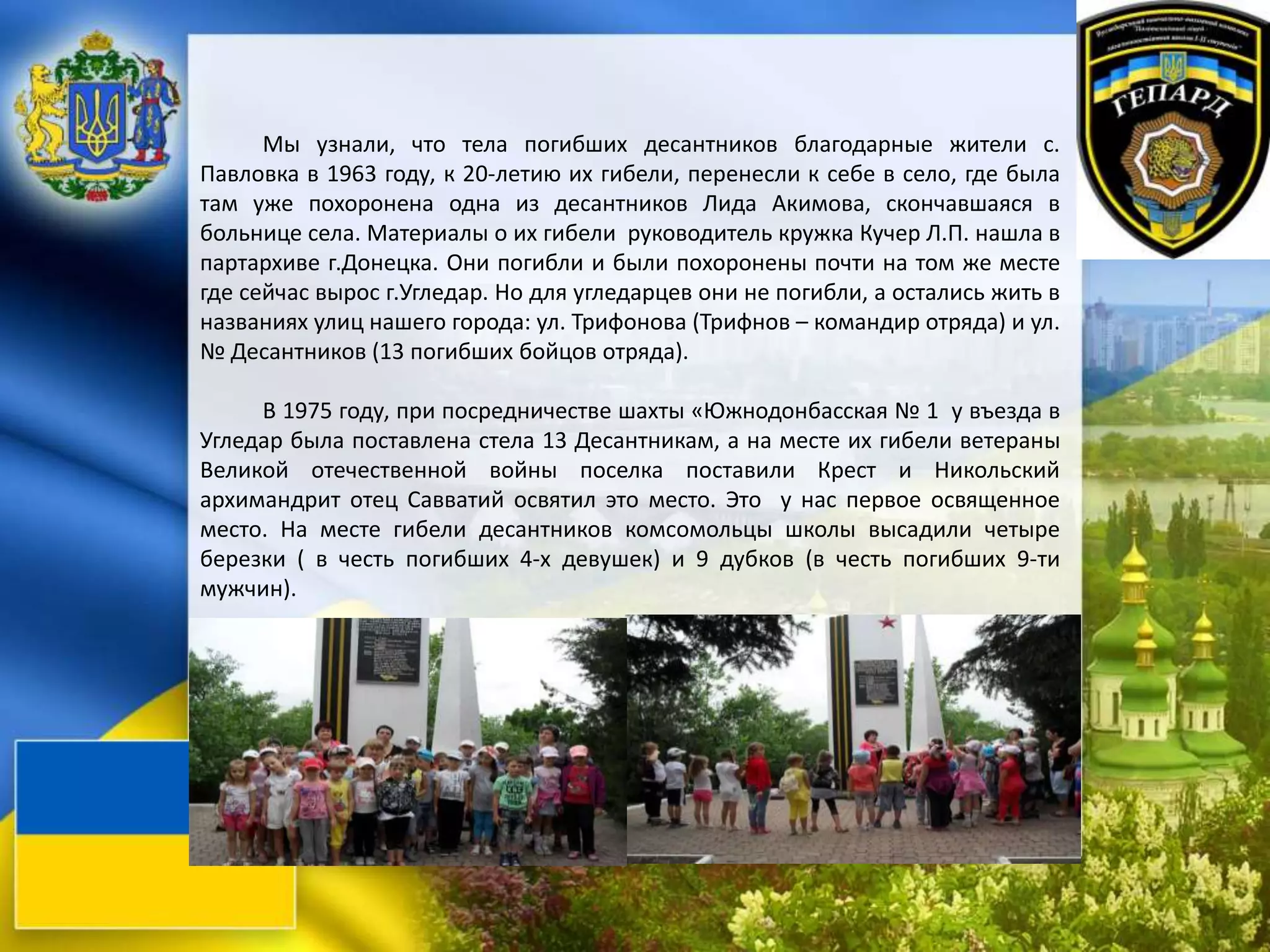 Мы узнали, что тела погибших десантников благодарные жители с.
Павловка в 1963 году, к 20-летию их гибели, перенесли к себе в село, где была
там уже похоронена одна из десантников Лида Акимова, скончавшаяся в
больнице села. Материалы о их гибели руководитель кружка Кучер Л.П. нашла в
партархиве г.Донецка. Они погибли и были похоронены почти на том же месте
где сейчас вырос г.Угледар. Но для угледарцев они не погибли, а остались жить в
названиях улиц нашего города: ул. Трифонова (Трифнов – командир отряда) и ул.
№ Десантников (13 погибших бойцов отряда).
В 1975 году, при посредничестве шахты «Южнодонбасская № 1 у въезда в
Угледар была поставлена стела 13 Десантникам, а на месте их гибели ветераны
Великой отечественной войны поселка поставили Крест и Никольский
архимандрит отец Савватий освятил это место. Это у нас первое освященное
место. На месте гибели десантников комсомольцы школы высадили четыре
березки ( в честь погибших 4-х девушек) и 9 дубков (в честь погибших 9-ти
мужчин).
 