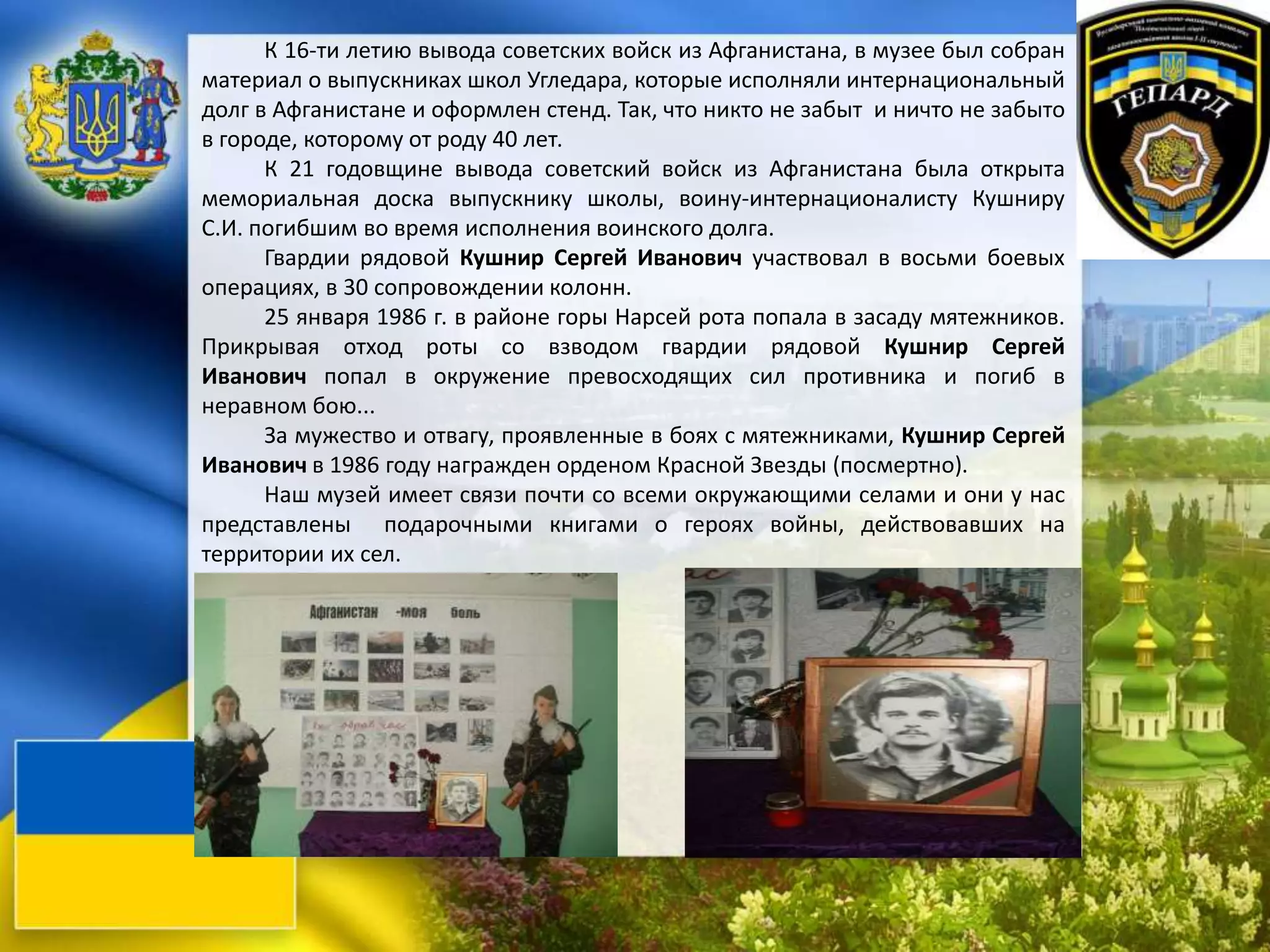 К 16-ти летию вывода советских войск из Афганистана, в музее был собран
материал о выпускниках школ Угледара, которые исполняли интернациональный
долг в Афганистане и оформлен стенд. Так, что никто не забыт и ничто не забыто
в городе, которому от роду 40 лет.
К 21 годовщине вывода советский войск из Афганистана была открыта
мемориальная доска выпускнику школы, воину-интернационалисту Кушниру
С.И. погибшим во время исполнения воинского долга.
Гвардии рядовой Кушнир Сергей Иванович участвовал в восьми боевых
операциях, в 30 сопровождении колонн.
25 января 1986 г. в районе горы Нарсей рота попала в засаду мятежников.
Прикрывая отход роты со взводом гвардии рядовой Кушнир Сергей
Иванович попал в окружение превосходящих сил противника и погиб в
неравном бою...
За мужество и отвагу, проявленные в боях с мятежниками, Кушнир Сергей
Иванович в 1986 году награжден орденом Красной Звезды (посмертно).
Наш музей имеет связи почти со всеми окружающими селами и они у нас
представлены подарочными книгами о героях войны, действовавших на
территории их сел.
 