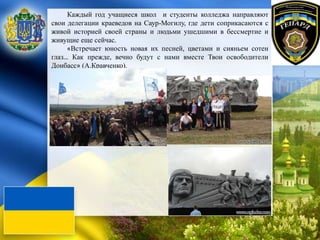 Каждый год учащиеся школ и студенты колледжа направляют
свои делегации краеведов на Саур-Могилу, где дети соприкасаются с
живой историей своей страны и людьми ушедшими в бессмертие и
живущие еще сейчас.
«Встречает юность новая их песней, цветами и сияньем сотен
глаз… Как прежде, вечно будут с нами вместе Твои освободители
Донбасс» (А.Кравченко).
 