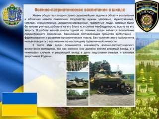Жизнь общества сегодня ставит серьезнейшие задачи в области воспитания
и обучения нового поколения. Государству нужны здоровые, мужественные,
смелые, инициативные, дисциплинированные, грамотные люди, которые были
бы готовы учиться, работать на его благо и, в случае необходимости, встать на его
защиту. В работе нашей школы одной из главных задач является воспитание
подрастающего поколения. Важнейшая составляющая процесса воспитания –
формирование и развитие патриотических чувств. Без наличия этого компонента
нельзя говорить о воспитании по-настоящему гармоничной личности.
В свете этих задач повышается значимость военно-патриотического
воспитания молодежи, так как именно оно должно внести весомый вклад, а в
некоторых случаях и решающий вклад в дело подготовки умелых и сильных
защитников Родины.
 