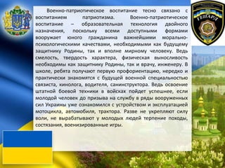 Военно-патриотическое воспитание тесно связано с
воспитанием патриотизма. Военно-патриотическое
воспитание – образовательная технология двойного
назначения, поскольку всеми доступными формами
вооружает юного гражданина важнейшими морально-
психологическими качествами, необходимыми как будущему
защитнику Родины, так и вполне мирному человеку. Ведь
смелость, твердость характера, физическая выносливость
необходимы как защитнику Родины, так и врачу, инженеру. В
школе, ребята получают первую профориентацию, нередко и
практически знакомятся с будущей военной специальностью
связиста, кинолога, водителя, санинструктора. Ведь освоение
штатной боевой техники в войсках пойдет успешнее, если
молодой человек до призыва на службу в ряды вооруженных
сил Украины уже ознакомился с устройством и эксплуатацией
мотоцикла, автомобиля, трактора. Разве не укрепляют силу
воли, не вырабатывают у молодых людей терпение походы,
состязания, военизированные игры.
 