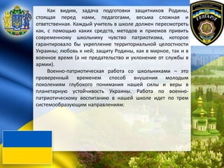 Как видим, задача подготовки защитников Родины,
стоящая перед нами, педагогами, весьма сложная и
ответственная. Каждый учитель в школе должен пересмотреть
как, с помощью каких средств, методов и приемов привить
современному школьнику чувство патриотизма, которое
гарантировало бы укрепление территориальной целостности
Украины; любовь к ней; защиту Родины, как в мирное, так и в
военное время (а не предательство и уклонение от службы в
армии).
Военно-патриотическая работа со школьниками – это
проверенный временем способ внушения молодым
поколениям глубокого понимания нашей силы и веры в
планетарную устойчивость Украины. Работа по военно-
патриотическому воспитанию в нашей школе идет по трем
системообразующим направлениям:
 