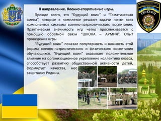 II направление. Военно-спортивные игры.
Прежде всего, это “Будущий воин” и “Тематическая
смена”, которые в комплексе решают задачи почти всех
компонентов системы военно-патриотического воспитания.
Практическая значимость игр четко прослеживается с
помощью обратной связи “ШКОЛА – АРМИЯ”. Опыт
проведения игры
“Будущий воин” показал популярность и важность этой
формы военно-патриотического и физического воспитания
обучающихся. “Будущий воин” оказывает положительное
влияние на организационное укрепление коллектива класса,
способствует развитию общественной активности детей,
формирует качества, необходимые будущему воину,
защитнику Родины.
 